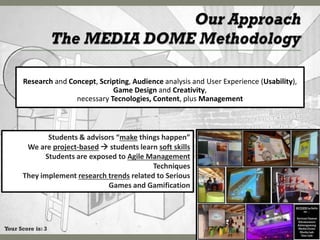 Research and Concept, Scripting, Audience analysis and User Experience (Usability),
                                Game Design and Creativity,
                     necessary Tecnologies, Content, plus Management



             Students & advisors “make things happen”
       We are project-based  students learn soft skills
            Students are exposed to Agile Management
                                            Techniques
      They implement research trends related to Serious
                              Games and Gamification




Your Score is: 3
 