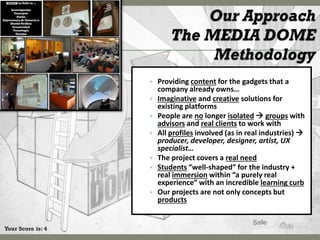 • Providing content for the gadgets that a
                       company already owns…
                   •   Imaginative and creative solutions for
                       existing platforms
                   •   People are no longer isolated  groups with
                       advisors and real clients to work with
                   •   All profiles involved (as in real industries) 
                       producer, developer, designer, artist, UX
                       specialist…
                   •   The project covers a real need
                   •   Students “well-shaped” for the industry +
                       real immersion within “a purely real
                       experience” with an incredible learning curb
                   •   Our projects are not only concepts but
                       products


Your Score is: 4
 