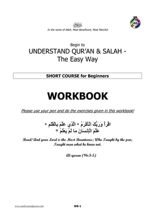 www.understandquran.com WB-1
In the name of Allah, Most Beneficent, Most Merciful
Begin to
UNDERSTAND QUR’AN & SALAH -
The Easy Way
SHORT COURSE for Beginners
WORKBOOK
Please use your pen and do the exercises given in this workbook!
ُ‫م‬َ ْ‫آ‬َْ‫ا‬ َ َ‫ر‬َ‫و‬ ْ‫أ‬َ ْ‫ا‬*َ ‫ِي‬ ‫ا‬ِ ََْ ِ َ*
ْ َْ َ ْ َ َ َ‫ن‬ َ ِْ‫ا‬ َ َ*
Read! And your Lord is the Most Bounteous; Who Taught by the pen;
Taught man what he knew not.
Al-quran (96:3-5)
 