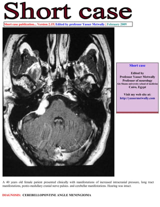 Short case publication... Version 2.15| Edited by professor Yasser Metwally | February 2009




                                                                                                   Short case

                                                                                                  Edited by
                                                                                          Professor Yasser Metwally
                                                                                            Professor of neurology
                                                                                        Ain Shams university school of medicine
                                                                                                   Cairo, Egypt

                                                                                             Visit my web site at:
                                                                                          http://yassermetwally.com




A 40 years old female patient presented clinically with manifestations of increased intracranial pressure, long tract
manifestations, ponto-medullary cranial nerve palsies. and cerebellar manifestations. Hearing was intact.

DIAGNOSIS: CEREBELLOPONTINE ANGLE MENINGIOMA
 