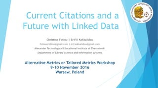 Current Citations and a
Future with Linked Data
Christina Fotiou | Erifili Kokkalidou
fotiouxristina@gmail.com | eri.kokkalidou@gmail.com
Alexander Technological Educational Institute of Thessaloniki
Department of Library Science and Information Systems
Alternative Metrics or Tailored Metrics Workshop
9-10 November 2016
Warsaw, Poland
 