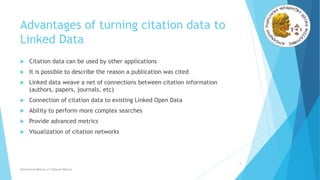 Advantages of turning citation data to
Linked Data
 Citation data can be used by other applications
 It is possible to describe the reason a publication was cited
 Linked data weave a net of connections between citation information
(authors, papers, journals, etc)
 Connection of citation data to existing Linked Open Data
 Ability to perform more complex searches
 Provide advanced metrics
 Visualization of citation networks
9
Alternative Metrics or Tailored Metrics
 