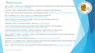 References
o Bizer, C., Heath, T., & Berners-Lee, T. (2009). Linked Data - The Story So Far: International Journal on Semantic Web and Information Systems,
5(3), 1–22. https://doi.org/10.4018/jswis.2009081901
o Ζαπουνίδου, Σ. (2015). Συνδεδεμένα δεδομένα βιβλιοθηκών ή Σχεδιάζοντας τη δολοφονία του MARC. Θεσσαλονίκη.
o Shotton, D. (2010). CiTO, the Citation Typing Ontology. Journal of Biomedical Semantics, 1(1), S6. https://doi.org/10.1186/2041-1480-1-S1-S6
o Ding, Y., Konidena, D., Sun, Y., Chen, S., & Yan, E. (n.d.). Semantic Citation. Retrieved from
https://pdfs.semanticscholar.org/fbfa/00a88b98c108ed99c7114231258d901395c9.pdf
o WikiCite: Citations for the sum of all human knowledge - YouTube. (n.d.). Retrieved October 25, 2016, from
https://www.youtube.com/watch?v=9xF42-Cqpuw
o OpenCitations - Home. (n.d.). Retrieved November 1, 2016, from http://opencitations.net/
o Insights, E. (2013). Using citation analysis to measure research impact. Editage Insights(04-11-2013). Retrieved from
http://www.editage.com/insights/using-citation-analysis-to-measure-research-impact
o Standardizing research metrics and indicators – Perspectives & approaches - Research Trends. (n.d.). Retrieved from
https://www.researchtrends.com/issue-39-december-2014/standardizing-research-metrics-and-indicators/
o Hicks, D., Wouters, P., Waltman, L., de Rijcke, S., & Rafols, I. (2015). Bibliometrics: The Leiden Manifesto for research metrics. Nature News,
520(7548), 429. https://doi.org/10.1038/520429a
o Counting Citations. (n.d.). Retrieved 30 October 2016, from https://www.lib.utexas.edu/chem/info/cited.html
o Kovatcheva, P. (n.d.). LibGuides. Science - Postgraduates & Research Support. Bibliometrics and Citations Analysis. Retrieved 30 October 2016,
from http://uj.ac.za.libguides.com/content.php?pid=670102&sid=5702874
o Meho, L. I. (2007). The rise and rise of citation analysis [Preprint]. Retrieved 30 October 2016 2016, from http://eprints.rclis.org/8738/
11
Alternative Metrics or Tailored Metrics
 