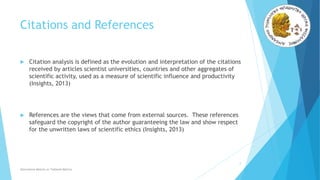 Citations and References
 Citation analysis is defined as the evolution and interpretation of the citations
received by articles scientist universities, countries and other aggregates of
scientific activity, used as a measure of scientific influence and productivity
(Insights, 2013)
 References are the views that come from external sources. These references
safeguard the copyright of the author guaranteeing the law and show respect
for the unwritten laws of scientific ethics (Insights, 2013)
2
Alternative Metrics or Tailored Metrics
 
