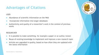 Advantages of Citations
USER
 Abundance of scientific information on the Web
 Incorporate information into larger databases
 Authenticity and quality of a researcher’s work in the context of previous
works
RESEARCHER
 It is possible to make something, for example a paper or an author, known
 Reuse of existing knowledge to implement and improve a new research topic
 Articles are upgraded in quality, based on how often they are updated with
the latest information
3
Alternative Metrics or Tailored Metrics
 