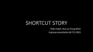 SHORTCUT STORY
Slide maker: Duc Lai Trung Minh
A group presentation @ FTU 2015
 