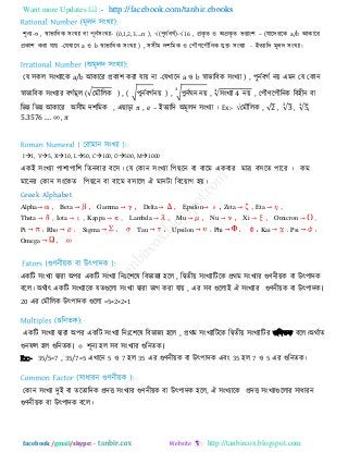 Want more Updates  http://facebook.com/tanbir.ebooks
facebook /gmail/skype: - http://tanbircox.blogspot.com
঱ূনয-০ , স্বাবারফক ঳ংখযা ফা ঩ূনি঳ংখযা- (0,1,2,3….n ), √(঩ূনিফগি)-√16 , প্রকৃ ে ঑ অপ্রকৃ ে বগ্াং঱ – (মারিযরক a/b আকারয
প্রকা঱ কযা মায় -তমখারন a ঑ b স্বাবারফক ঳ংখযা ) , ঳঳ীভ ি঱রভক ঑ ত঩ৌণর঩ৌরনক মুক্ত ঳ংখযা - ইেযারি ভূরি ঳ংখযা।
তম ঳কর ঳ংখযারক a/b আকারয প্রকা঱ কযা মায় না -তমখারন a ঑ b স্বাবারফক ঳ংখযা ) , ঩ুনিফগি নয় এভন তম তকান
স্বাবারফক ঳ংখযায ফগিভূর (√তভৌররক ) , ( √঩ুনিফগিনয় ) , √঩ুনিঘন নয় , ঳ংখযা নয় , ত঩ৌণর঩ৌরনক রফ঴ীন ফা
রবন্ন রবন্ন আকারয অ঳ীভ ি঱রভক , এ াড়া π , e – ইেযারি অভূরি ঳ংখযা । Ex:- √তভৌররক , , , ,
,
I1, V5, X10, L50, C100, O500, M1000
একই ঳ংখযা ঩া঱া঩ার঱ রেনফায ফর঳। তম তকান ঳ংখযা র঩ রন ফা ফারভ একফায ভার ফ঳রে ঩ারয । কভ
ভারনয তকান ঳ংরকে র঩ রন ফা ফারভ ফ঳ারর ঐ ভানিা রফরয়াগ ঴য়।
Greek Alphabet
Alpha Beta Gamma Delta Epsilon Zeta Eta
Theta Iota Kappa Lambda Mu Nu Xi Omicron
Pi Rho Sigma Tau Upsilon Phi Kai Psi
Omega
একরি ঳ংখযা দ্বাযা অ঩য একরি ঳ংখযা রনাঃর঱রল রফবাজয ঴রর , রদ্বেীয় ঳ংখযারিরক প্রথভ ঳ংখযায গুণনীয়ক ফা উৎ঩ািক
ফরর। অথিাৎ একরি ঳ংখযারক মেগুররা ঳ংখযা দ্বাযা বাগ কযা মায় , এয ঳ফ গুররাই ঐ ঳ংখযায গুণনীয়ক ফা উৎ঩ািক।
20 এয তভৌররক উৎ঩ািক গুররা =5×2×2×1
একরি ঳ংখযা দ্বাযা অ঩য একরি ঳ংখযা রনাঃর঱রল রফবাজয ঴রর , প্রথভ ঳ংখযারিরক রদ্বেীয় ঳ংখযারিয গুরনেক ফরর।অথিাে
গুনপর ঴র গুরনেক। ০ ঱ূনয ঴র ঳ফ ঳ংখযায গুরনেক।
Ex:- 35/5=7 , 35/7=5 এখারন 5 ঑ 7 ঴র 35 এয গুণনীয়ক ফা উৎ঩ািক এফং 35 ঴র 7 ঑ 5 এয গুরনেক।
তকান ঳ংখযা িুই ফা েরোরিক প্রিি ঳ংখযায গুণনীয়ক ফা উৎ঩ািক ঴রর, ঐ ঳ংখযারক প্রিি ঳ংখযাগুররায ঳াধাযন
গুণনীয়ক ফা উৎ঩ািক ফরর।
 