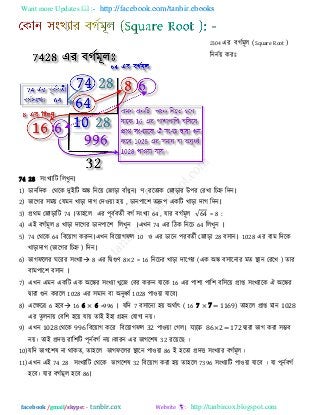 Want more Updates  http://facebook.com/tanbir.ebooks
facebook /gmail/skype: - http://tanbircox.blogspot.com
2304 এয ফগিভূর (Square Root )
রননিয় কযাঃ
74 28 ঳ংখযারি ররখুন।
1) ডানরিক তথরক িুইরি অঙ্ক রনরয় তজাড়া ফাাঁধুন। প্যরেযক তজাড়ায উ঩য তযখা রচহ্ন রিন।
2) বারগয ঳ভয় তমভন খাড়া িাগ তি঑য়া ঴য় , ডান঩ার঱ েদ্রু঩ একরি খাড়া িাগ রিন।
3) প্রথভ তজাড়ারি 74 ।ো঴রর এয ঩ূফিফেিী ফগি ঳ংখযা 64 , মায ফগিভূর = 8 :
4) এই ফগিভূর 8 খাড়া িারগয ডান঩ার঱ ররখুন ।এখন 74 এয রিক রনরচ 64 ররখুন ।
5) 74 তথরক 64 রফরয়াগ করুন।এখন রফরয়াগপর 10 ঑ এয ডারন ঩যফেিী তজাড়া 28 ফ঳ান। 1028 এয ফাভ রিরক
খাড়ািাগ (বারগয রচহ্ন ) রিন।
6) বাগপররয ঘরযয ঳ংখযা 8 এয রদ্বগুণ 8×2 = 16 রনরচয খাড়া িারগয (এক অঙ্ক ফ঳ারনায ভে স্থান তযরখ ) োয
ফাভ঩ার঱ ফ঳ান ।
7) এখন এভন একরি এক অরঙ্কয ঳ংখযা খুরজ তফয করুন মারক 16 এয ঩া঱া ঩ার঱ ফর঳রয় প্রাপ্ত ঳ংখযারক ঐ অরঙ্কয
দ্বাযা গুন কযরর 1028 এয ঳ভান ফা অনুর্ধ্ি 1028 ঩া঑য়া মারফ।
8) এরেরর 6 ঴রফ 16 6 × 6 =996 । মরি 7 ফ঳ারনা ঴য় অথিাৎ ( 16 7 × 7 = 1169) ো঴রর প্রাপ্ত ভান 1028
এয েুরনায় তফর঱ ঴রয় মায় োই ই঴া গ্র঴ন তমাগয নয়।
9) এখন 1028 তথরক 996 রফরয়াগ করয রফরয়াগপর 32 ঩া঑য়া তগর। যাকে 86×2 = 172 দ্বাযা বাগ কযা ঳ম্ভফ
নয়। োই প্রিি যার঱রি ঩ূনিফগি নয়।কাযন এয বাগর঱ল 32 যরয়র ।
10)মরি বাগর঱ল না থাকে, ো঴রর বাগপররয স্থারন ঩া঑য়া 86 ই ঴রো প্রিি ঳ংখযায ফগিভূর।
11)এখন এই 74 28 ঳ংখযারি তথরক বাগর঱ল 32 রফরয়াগ কযা ঴য় ো঴রর 7396 ঳ংখযারি ঩া঑য়া মারফ । মা ঩ূনিফগি
঴রফ। মায ফগিভূর ঴রফ 86।
 