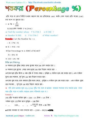 Want more Updates  http://facebook.com/tanbir.ebooks
facebook /gmail/skype: - http://tanbircox.blogspot.com
প্ররে ঱রে ফা তকান রনরিষ্ট ঳ংখযায বগ্াং঱ মায ঴য প্ররেরেরর 100। অথিাৎ তকান ঳ংখযা প্ররে ঱রেয (100)
কে অং঱ ো ফুোরনা ঴য়।
∴ x % =
N (90) তকান ঳ংখযায P % (75% )
⇛
⇛
Formula:-- Let the Number be = x
∴ X × P% = N
⇛ X × 75% = 90
What Percentage % is R(90) of N(120)?
N × X% =R
⇒ 120 × x% =90
রফরবন্ন দ্রফয রফলয়ক :
 ঱েকযা ভূরয ফৃরিয তেরর প্রিি ভুররযয ঳ারথ 100 তমাগ কযরে ঴রফ ।
 ঱েকযা ভূরয হ্রার঳য তেরর প্রিি ভুররয 100 ঴রে রফরয়াগ কযরে ঴রফ ।
঩রণযয ভূরয ফৃরি ঘিরর ঑ খযচ ফৃরি না ঩াফায তেরর । ঩ুফিভূরয ঑ ফেিভান ভূরয তফয কযরে ঴রফ । এফং ফেিভান
ভূররয প্রাপ্ত ঱েকযা ,঩ূফি ভূরয 100 ঴রে রফরয়াগ কযরে ঴রফ।
঩রণযয ভুরয করভ তগরর ফযফ঴ায ফৃরি কযায তেরর , ঩ুফিভূরয ঑ ফেিভান ভূরয তফয কযরে ঴রফ । এফং ফেিভান ভুররয
প্রাপ্ত ঱েকযা , ঩ূফি ভূরয 100 ঴রে রফরয়াগ কযরে ঴রফ।
-
25% ফৃরি ঩া঑য়ায ফেিভান ভূরয = (100 + 25 )িাকা = 125 িাকা ।
ফেিভান ভূরয 125 িাকা ঴রর ঩ূফিভূরয = 100 িাকা
∴ ,, 100 ,, ,, ,, = িাকা = 80 িাকা
∴ দ্ররফযয ফযফ঴ায ফা খযচ কভারে ঴রফ = ( 00 80)% =20%
 