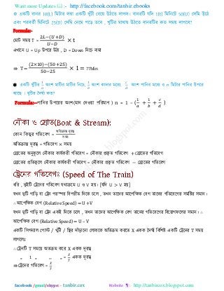 Want more Updates  http://facebook.com/tanbir.ebooks
facebook /gmail/skype: - http://tanbircox.blogspot.com
Formula:-
তভাি ঳ভয় T =
( )
× t
এখারন U = Up উ঩রয উিা , D = Down রনরচ নাভা
⇛ T =
( ) ( )
× 1= 77Min

Formula:--঩ারনয উ঩রযয অং঱(ভান তি঑য়া ঩রযভাণ ) n = 1 – ( )
তকান রক ুয গরেরফগ =
অরেিান্ত িূযত্ব
঳ভয়
অরেিান্ত িূযত্ব = গরেরফগ × ঳ভয়
তরারেয অনুকূ রর তনৌকায কামিকযী গরেরফগ = তনৌকায প্রকৃ ে গরেরফগ + তরারেয গরেরফগ
তরারেয প্ররেকূ রর তনৌকায কামিকযী গরেরফগ = তনৌকায প্রকৃ ে গরেরফগ − তরারেয গরেরফগ
ধরয , িুইরি তেরনয গরেরফগ মথািরভ U ঑ V ঴য়। [মরি U > V ঴য়]
মখন িুরি গারড় ফা তেন ঩যস্পয রফ঩যীে রিরক চরর , েখন োরিয আর঩রেক তফগ োরিয গরেরফরগয ঳ভরষ্টয ঳ভান।
∴ আর঩রেক তফগ (Relative Speed) = U +V
মখন িুরি গারড় ফা তেন একই রিরক চরর , েখন োরিয আর঩রেক তফগ োরিয গরেরফরগয রফরয়াগপররয ঳ভান। ∴
আর঩রেক তফগ (Relative Speed) = U – V
একরি র঳গনযার ত঩াস্ট / খুাঁিী / রস্থয িাাঁড়ারনা তরাকরক অরেিভ কযরে X একক দিঘিয রফর঱ষ্ট একরি তেরনয T ঳ভয়
রাগররাঃ
∴ তেনরি T ঳ভরয় অেিভ করয X একক িূযত্ব
,, 1 ,, ,, ,, = একক িূযত্ব
⇛ তেরনয গরেরফগ =
 