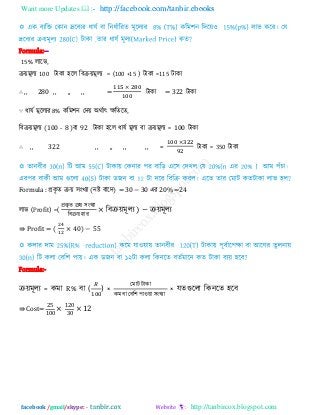 Want more Updates  http://facebook.com/tanbir.ebooks
facebook /gmail/skype: - http://tanbircox.blogspot.com
Formula:--
15% রারব,
িয়ভূরয 100 িাকা ঴রর রফিয়ভূরয = (100 +15 ) িাকা =115 িাকা
∴ ,, 280 ,, ,, ,, = িাকা = 322 িাকা
∵ ধামি ভূররযয 8% করভ঱ন তিয় অথিাৎ েরেরে,
রফিয়ভূরয (100 - 8 )ফা 92 িাকা ঴রর ধামি ভূরয ফা িয়ভূরয = 100 িাকা
∴ ,, 322 ,, ,, ,, ,, = িাকা = 350 িাকা
Formula : প্রকৃ ে িয় ঳ংখযা (নষ্ট ফারি) = 30 − 30 এয 20% =24
রাব (Profit) =(
প্রকৃ ে িয় ঳ংখযা
রফিয় ঴ায
রফিয়ভূরয ) − িয়ভূরয
⇛ Profit = ( 0) −
Formula:-
িয়ভূরয = কভা R% ফা ( ) ×
তভাি িাকা
কভ ফা তফর঱ ঩া঑য়া ঳ংখযা
× মেগুররা রকনরে ঴রফ
⇛ Cost=
00
0
0
 