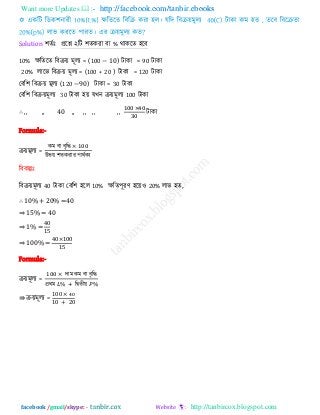 Want more Updates  http://facebook.com/tanbir.ebooks
facebook /gmail/skype: - http://tanbircox.blogspot.com
Solution ঱েিাঃ প্ররশ্ন ২রি ঱েকযা ফা % থাকরে ঴রফ
10% েরেরে রফিয় ভূরয = (100 − 10) িাকা = 90 িাকা
20% রারব রফিয় ভূরয = (100 + 20 ) িাকা = 120 িাকা
তফর঱ রফিয় ভূরয (120 −90) িাকা = 30 িাকা
তফর঱ রফিয়ভূরয 30 িাকা ঴য় মখন িয়ভূরয 100 িাকা
∴ ,, ,, 40 ,, ,, ,, ,, িাকা
Formula:-
িয়ভূরয =
কভ ফা ফৃরি
উবয় ঱েকযায ঩াথিকয
রফকল্পাঃ
রফিয়ভূরয 40 িাকা তফর঱ ঴রর 10% েরে঩ূযণ ঴রয়঑ 20% রাব ঴ে,
∴ 10% + 20% =40
⇒ 15% = 40
⇒ 1% =
0
⇒ 100% =
0 00
Formula:-
িয়ভূরয =
িাভ কভ ফা ফৃরি
প্রথভ রদ্বেীয়
⇛ িয়ভূরয =
00
0 0
 
