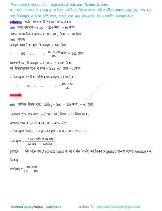 Want more Updates  http://facebook.com/tanbir.ebooks
facebook /gmail/skype: - http://tanbircox.blogspot.com
Solution: ঱েিাঃ প্ররশ্ন 3 রি ঱েকযা ফা % থাকরফ
20% করভ িয়ভূরয = (100 − 20) িাকা = 80 িাকা
40% রারব রফিয় ভূরয = (100 + 40 ) িাকা = 140 িাকা
40% রারবাঃ
িয়ভূরয 100 িাকা ঴রর রফিয়ভূরয = 140 িাকা
∴ ,, 80 ,, ,, ,,
0 0
00
িাকা = 112 িাকা
10%েরেরে , রফিয়ভূরয = (100 – 10 ) =90 িাকা
িুই রফিয়ভূররযয ভরধয ঩াথিকয = (112 -90) িাকা = 22িাকা
∴ রফিয়ভূরয 22 িাকা তফর঱ ঴রর িয়ভূরয = 100 িাকা
,, 50 ,, ,, ,, =
00 0
Formula:
10% েরেরে রফিয় ভূরয, Sells1 = (100 − 10) িাকা = 90 িাকা
িয়ভূরয 20% কভ ঴রর = (100 − 20 ) িাকা = 80 িাকা ঴রফ ,
এরেরর রাব ফা profit ঴রফ , 80 × 40% =32
∴ রফিয়ভূরয ,Sells2 = নেুন িয়ভূরয + রাব = 80 + 32 = 112
∴ িয়ভূরয =
তফর঱ ফা কভ িাভ
⎸ ⎸
[এখারন ⎸⎸ রচহ্ন ভারন ঴র Absolute Value ফা ঩যভ ভান অথিাৎ এয রবেয Negative ভান থাকরর঑ Positive ভান
রনরফন]
⇛ Cost =
00 0
⎸ − ⎸
 