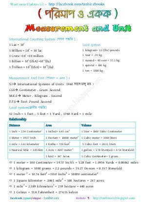 Want more Updates  http://facebook.com/tanbir.ebooks
facebook /gmail/skype: - http://tanbircox.blogspot.com
1 Lac = 105
1 Million = 10
6
= 10 lac
1 Crore =10
7
=10 million
1 Billion = 10
9
(USA) =10
12
(Eu)
1 Trillion = 10
12
(USA) = 10
18
(Eu)
1 kilogram= 2.2 (lbs) pounds
1 Seer = .93 kg
1 mound = 40 seer = 37.2 kg
1 quintal = 100 kg
1 ton = 1000 kg
S.I International Systems of Units 1960 ঳ারর চারু ঴য় ।
CGS Centimeter . Gram .Second
M.K.S Meter . Kilogram . Second
F.P.S Foot .Pound .Second
12 Inch = 1 foot , 3 foot = 1 Yard , 1760 Yard = 1 mile
Relationship
Distance Area Volume
1 Inch = 2.54 Centimeter 1 Inchs2= 6.45 cm
2
1 liter = 1000 Cubic Centimeter
1 Meter = 39.37 Inch 1 Hectare = 10000 meter
2
1 Cubic meter = 1000 liters
1 mile = 1.61 kilometer 1 Katha = 720 feet
2
1 Cubic foot = 28.31 liters
1 Nautical Mile = 1.853km 1 Acre = 4047 meter
2
1 gallon = 3.78 liters(us) = 4.54 liters(uk)
1 km2 = 247 Acres 1 Cubic Centimeter= 1 gram
 1 m_t_r = 100 C_ntim_t_r = 39.37 In]h‖s = 3.28 `__t = 1.0936 Y[r^s = 0.00062 mil_s
 1 kilogram = 1000 grams = 2.2 pounds = 35.27 Ounces = 0.157 Stone(uk)
 1 meter
2
= 10.76 feet
2
=1550 Inchs
2
= 10000 centimeter
2
 1 Square kilometer = .3861 mile2
= 100 hectares = 247 acres
 1 mile
2
= 2.589 kilometers
2
= 259 hectare = 640 acres
 1 Celsius = 33.8 Fahrenheit = 274.15 kelvin
 