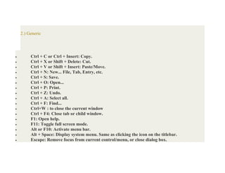 2.) Generic

•
•
•
•
•
•
•
•
•
•
•
•
•
•
•
•
•

Ctrl + C or Ctrl + Insert: Copy.
Ctrl + X or Shift + Delete: Cut.
Ctrl + V or Shift + Insert: Paste/Move.
Ctrl + N: New... File, Tab, Entry, etc.
Ctrl + S: Save.
Ctrl + O: Open...
Ctrl + P: Print.
Ctrl + Z: Undo.
Ctrl + A: Select all.
Ctrl + F: Find...
Ctrl+W : to close the current window
Ctrl + F4: Close tab or child window.
F1: Open help.
F11: Toggle full screen mode.
Alt or F10: Activate menu bar.
Alt + Space: Display system menu. Same as clicking the icon on the titlebar.
Escape: Remove focus from current control/menu, or close dialog box.

 