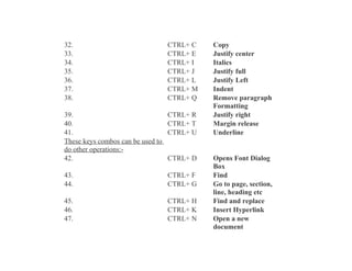 32.
33.
34.
35.
36.
37.
38.

CTRL+ C
CTRL+ E
CTRL+ I
CTRL+ J
CTRL+ L
CTRL+ M
CTRL+ Q

39.
40.
41.
These keys combos can be used to
do other operations:42.

CTRL+ R
CTRL+ T
CTRL+ U

43.
44.

CTRL+ F
CTRL+ G

45.
46.
47.

CTRL+ H
CTRL+ K
CTRL+ N

CTRL+ D

Copy
Justify center
Italics
Justify full
Justify Left
Indent
Remove paragraph
Formatting
Justify right
Margin release
Underline

Opens Font Dialog
Box
Find
Go to page, section,
line, heading etc
Find and replace
Insert Hyperlink
Open a new
document

 
