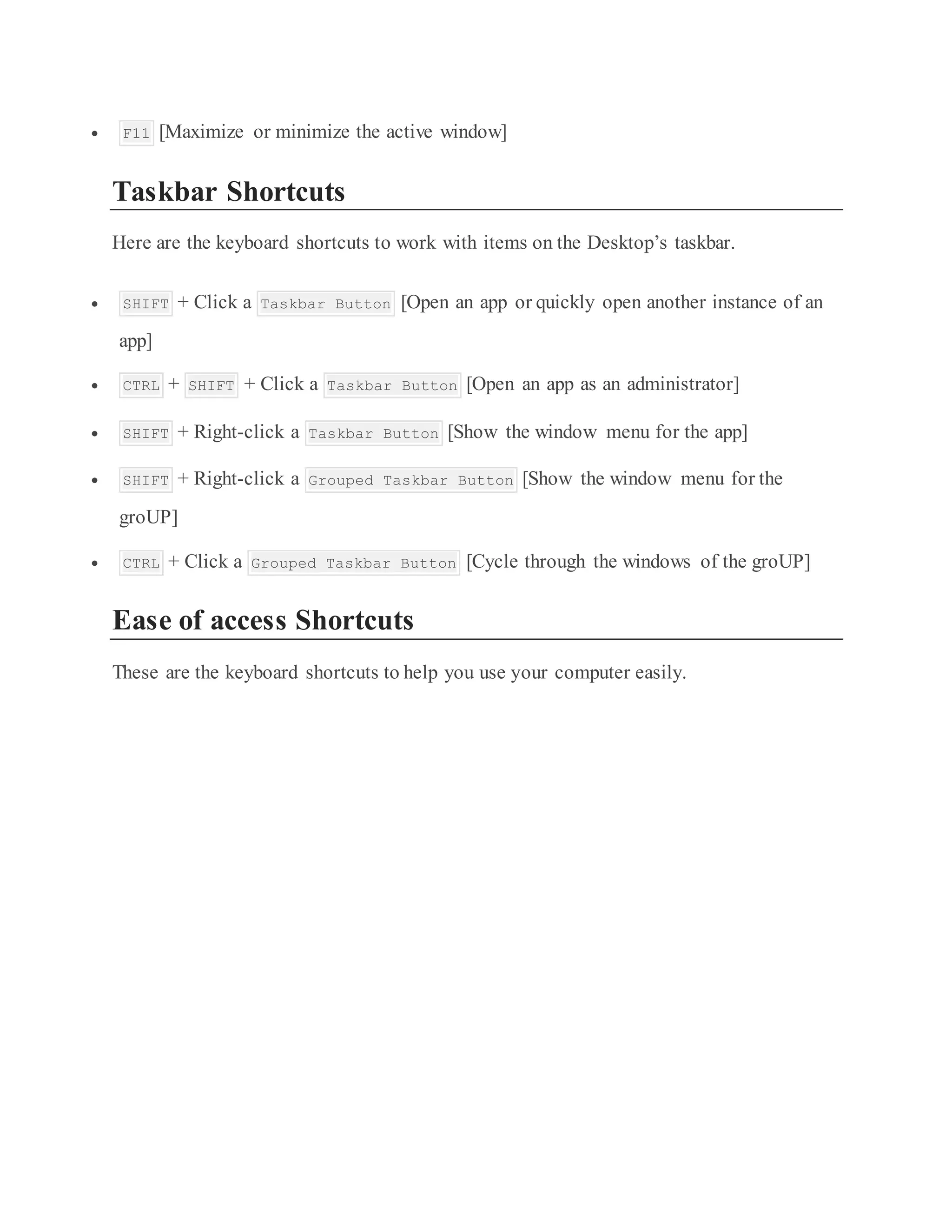  F11 [Maximize or minimize the active window]
Taskbar Shortcuts
Here are the keyboard shortcuts to work with items on the Desktop’s taskbar.
 SHIFT + Click a Taskbar Button [Open an app or quickly open another instance of an
app]
 CTRL + SHIFT + Click a Taskbar Button [Open an app as an administrator]
 SHIFT + Right-click a Taskbar Button [Show the window menu for the app]
 SHIFT + Right-click a Grouped Taskbar Button [Show the window menu for the
groUP]
 CTRL + Click a Grouped Taskbar Button [Cycle through the windows of the groUP]
Ease of access Shortcuts
These are the keyboard shortcuts to help you use your computer easily.
 