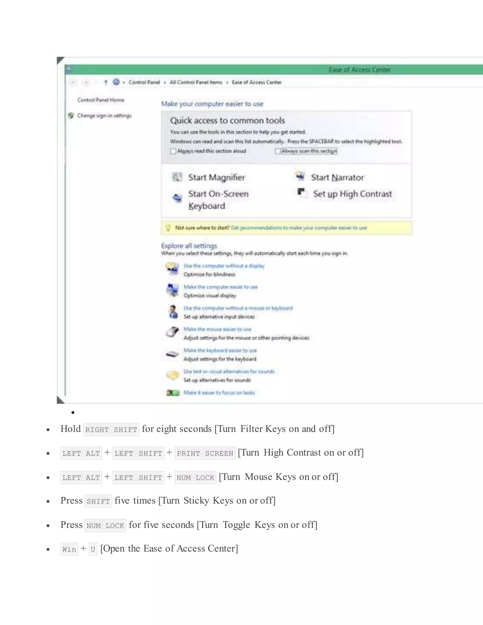
 Hold RIGHT SHIFT for eight seconds [Turn Filter Keys on and off]
 LEFT ALT + LEFT SHIFT + PRINT SCREEN [Turn High Contrast on or off]
 LEFT ALT + LEFT SHIFT + NUM LOCK [Turn Mouse Keys on or off]
 Press SHIFT five times [Turn Sticky Keys on or off]
 Press NUM LOCK for five seconds [Turn Toggle Keys on or off]
 Win + U [Open the Ease of Access Center]
 