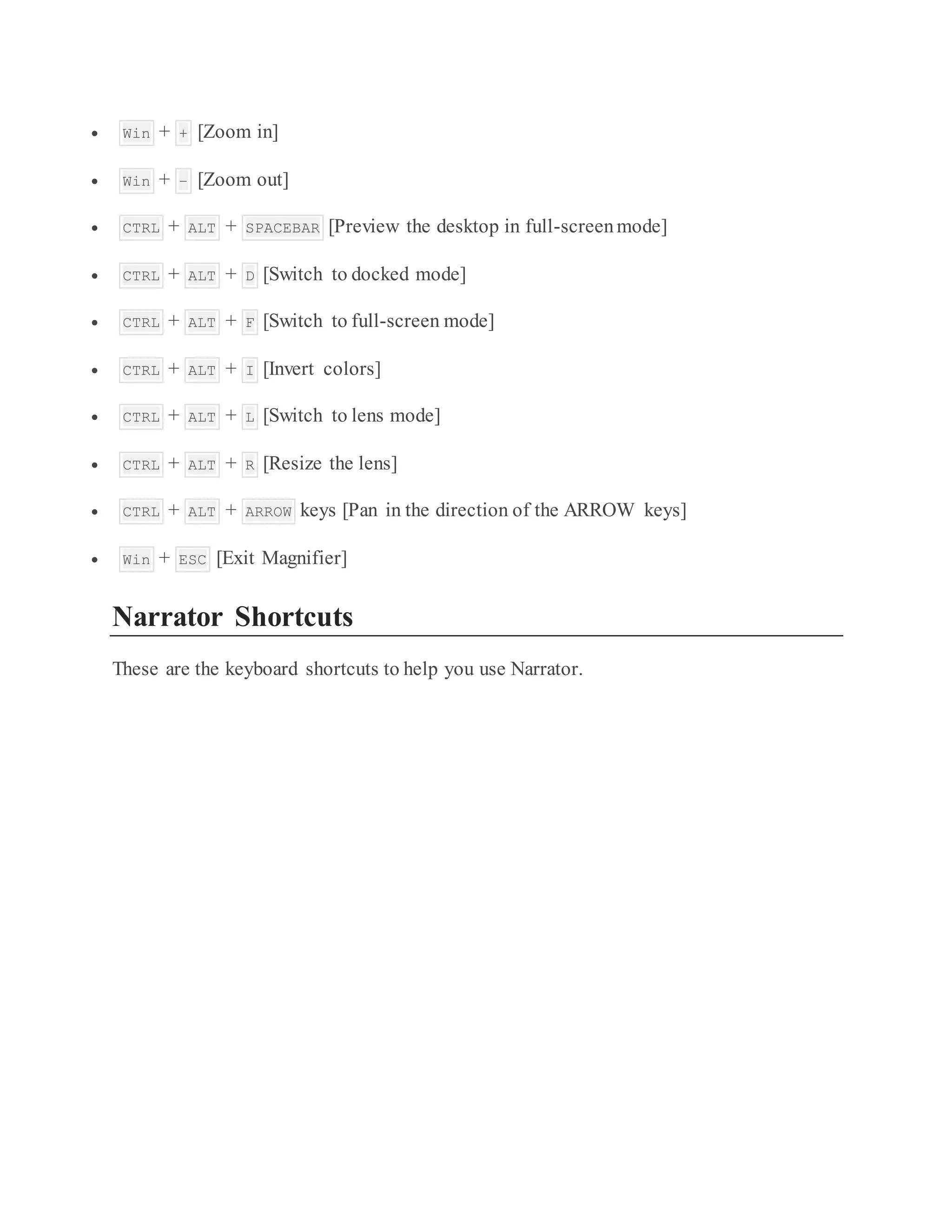  Win + + [Zoom in]
 Win + – [Zoom out]
 CTRL + ALT + SPACEBAR [Preview the desktop in full-screenmode]
 CTRL + ALT + D [Switch to docked mode]
 CTRL + ALT + F [Switch to full-screen mode]
 CTRL + ALT + I [Invert colors]
 CTRL + ALT + L [Switch to lens mode]
 CTRL + ALT + R [Resize the lens]
 CTRL + ALT + ARROW keys [Pan in the direction of the ARROW keys]
 Win + ESC [Exit Magnifier]
Narrator Shortcuts
These are the keyboard shortcuts to help you use Narrator.
 