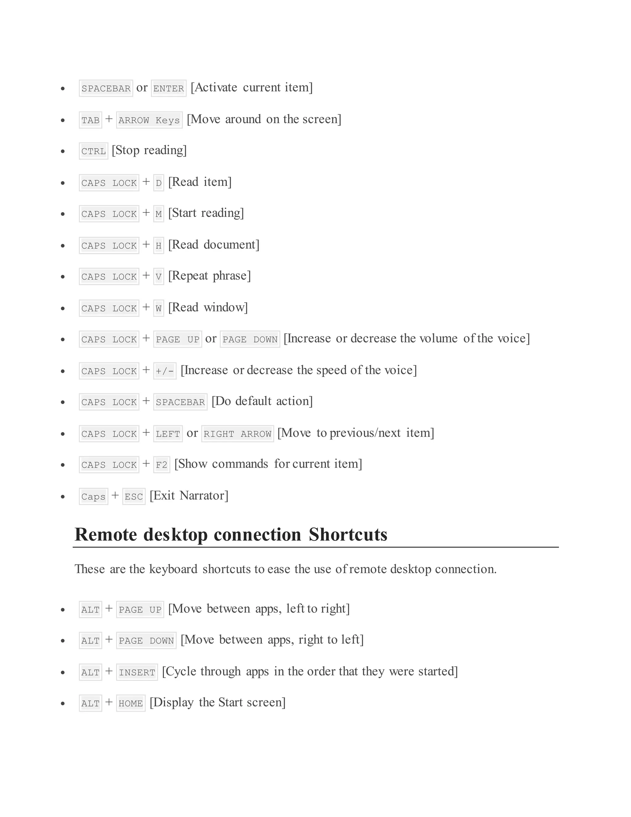  SPACEBAR or ENTER [Activate current item]
 TAB + ARROW Keys [Move around on the screen]
 CTRL [Stop reading]
 CAPS LOCK + D [Read item]
 CAPS LOCK + M [Start reading]
 CAPS LOCK + H [Read document]
 CAPS LOCK + V [Repeat phrase]
 CAPS LOCK + W [Read window]
 CAPS LOCK + PAGE UP or PAGE DOWN [Increase or decrease the volume of the voice]
 CAPS LOCK + +/- [Increase or decrease the speed of the voice]
 CAPS LOCK + SPACEBAR [Do default action]
 CAPS LOCK + LEFT or RIGHT ARROW [Move to previous/next item]
 CAPS LOCK + F2 [Show commands for current item]
 Caps + ESC [Exit Narrator]
Remote desktop connection Shortcuts
These are the keyboard shortcuts to ease the use of remote desktop connection.
 ALT + PAGE UP [Move between apps, left to right]
 ALT + PAGE DOWN [Move between apps, right to left]
 ALT + INSERT [Cycle through apps in the order that they were started]
 ALT + HOME [Display the Start screen]
 