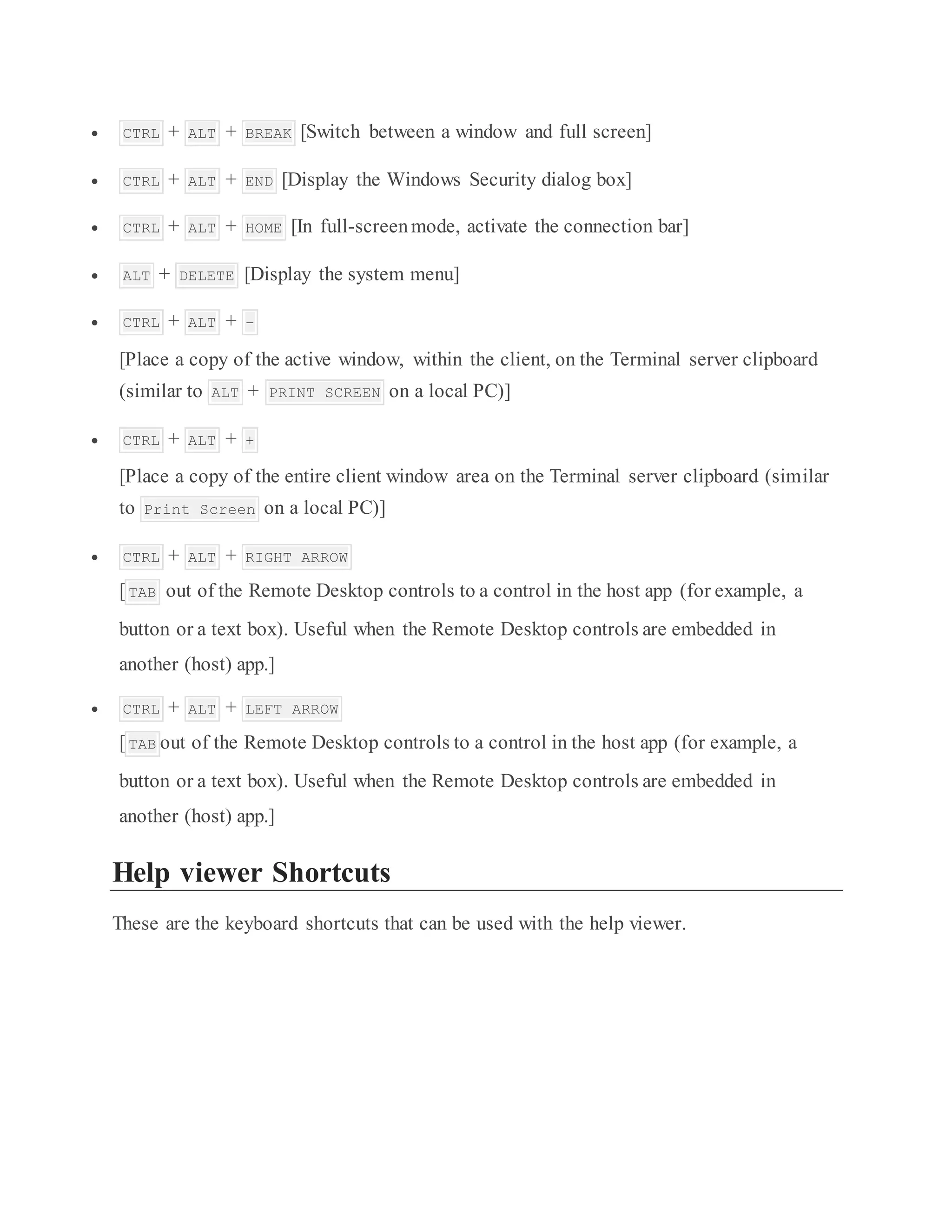  CTRL + ALT + BREAK [Switch between a window and full screen]
 CTRL + ALT + END [Display the Windows Security dialog box]
 CTRL + ALT + HOME [In full-screenmode, activate the connection bar]
 ALT + DELETE [Display the system menu]
 CTRL + ALT + –
[Place a copy of the active window, within the client, on the Terminal server clipboard
(similar to ALT + PRINT SCREEN on a local PC)]
 CTRL + ALT + +
[Place a copy of the entire client window area on the Terminal server clipboard (similar
to Print Screen on a local PC)]
 CTRL + ALT + RIGHT ARROW
[TAB out of the Remote Desktop controls to a control in the host app (for example, a
button or a text box). Useful when the Remote Desktop controls are embedded in
another (host) app.]
 CTRL + ALT + LEFT ARROW
[TAB out of the Remote Desktop controls to a control in the host app (for example, a
button or a text box). Useful when the Remote Desktop controls are embedded in
another (host) app.]
Help viewer Shortcuts
These are the keyboard shortcuts that can be used with the help viewer.
 