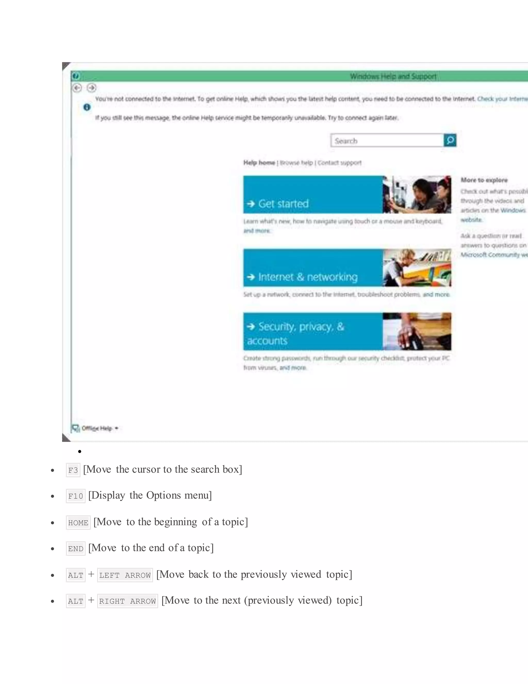 
 F3 [Move the cursor to the search box]
 F10 [Display the Options menu]
 HOME [Move to the beginning of a topic]
 END [Move to the end of a topic]
 ALT + LEFT ARROW [Move back to the previously viewed topic]
 ALT + RIGHT ARROW [Move to the next (previously viewed) topic]
 