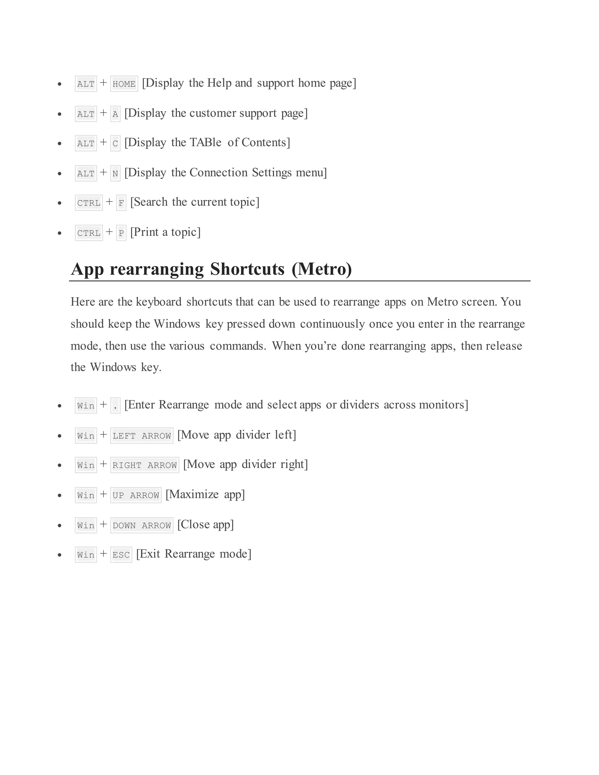  ALT + HOME [Display the Help and support home page]
 ALT + A [Display the customer support page]
 ALT + C [Display the TABle of Contents]
 ALT + N [Display the Connection Settings menu]
 CTRL + F [Search the current topic]
 CTRL + P [Print a topic]
App rearranging Shortcuts (Metro)
Here are the keyboard shortcuts that can be used to rearrange apps on Metro screen. You
should keep the Windows key pressed down continuously once you enter in the rearrange
mode, then use the various commands. When you’re done rearranging apps, then release
the Windows key.
 Win + . [Enter Rearrange mode and select apps or dividers across monitors]
 Win + LEFT ARROW [Move app divider left]
 Win + RIGHT ARROW [Move app divider right]
 Win + UP ARROW [Maximize app]
 Win + DOWN ARROW [Close app]
 Win + ESC [Exit Rearrange mode]
 