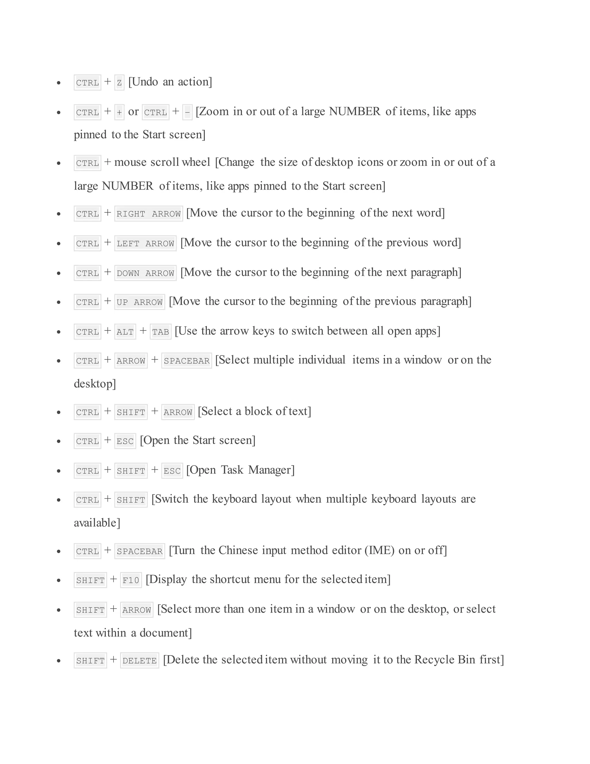  CTRL + Z [Undo an action]
 CTRL + + or CTRL + – [Zoom in or out of a large NUMBER of items, like apps
pinned to the Start screen]
 CTRL + mouse scroll wheel [Change the size of desktop icons or zoom in or out of a
large NUMBER of items, like apps pinned to the Start screen]
 CTRL + RIGHT ARROW [Move the cursor to the beginning of the next word]
 CTRL + LEFT ARROW [Move the cursor to the beginning of the previous word]
 CTRL + DOWN ARROW [Move the cursor to the beginning of the next paragraph]
 CTRL + UP ARROW [Move the cursor to the beginning of the previous paragraph]
 CTRL + ALT + TAB [Use the arrow keys to switch between all open apps]
 CTRL + ARROW + SPACEBAR [Select multiple individual items in a window or on the
desktop]
 CTRL + SHIFT + ARROW [Select a block of text]
 CTRL + ESC [Open the Start screen]
 CTRL + SHIFT + ESC [Open Task Manager]
 CTRL + SHIFT [Switch the keyboard layout when multiple keyboard layouts are
available]
 CTRL + SPACEBAR [Turn the Chinese input method editor (IME) on or off]
 SHIFT + F10 [Display the shortcut menu for the selecteditem]
 SHIFT + ARROW [Select more than one item in a window or on the desktop, or select
text within a document]
 SHIFT + DELETE [Delete the selecteditem without moving it to the Recycle Bin first]
 