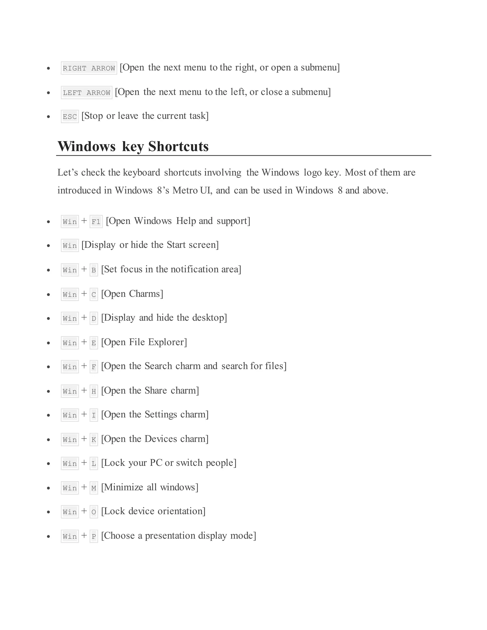  RIGHT ARROW [Open the next menu to the right, or open a submenu]
 LEFT ARROW [Open the next menu to the left, or close a submenu]
 ESC [Stop or leave the current task]
Windows key Shortcuts
Let’s check the keyboard shortcuts involving the Windows logo key. Most of them are
introduced in Windows 8’s Metro UI, and can be used in Windows 8 and above.
 Win + F1 [Open Windows Help and support]
 Win [Display or hide the Start screen]
 Win + B [Set focus in the notification area]
 Win + C [Open Charms]
 Win + D [Display and hide the desktop]
 Win + E [Open File Explorer]
 Win + F [Open the Search charm and search for files]
 Win + H [Open the Share charm]
 Win + I [Open the Settings charm]
 Win + K [Open the Devices charm]
 Win + L [Lock your PC or switch people]
 Win + M [Minimize all windows]
 Win + O [Lock device orientation]
 Win + P [Choose a presentation display mode]
 