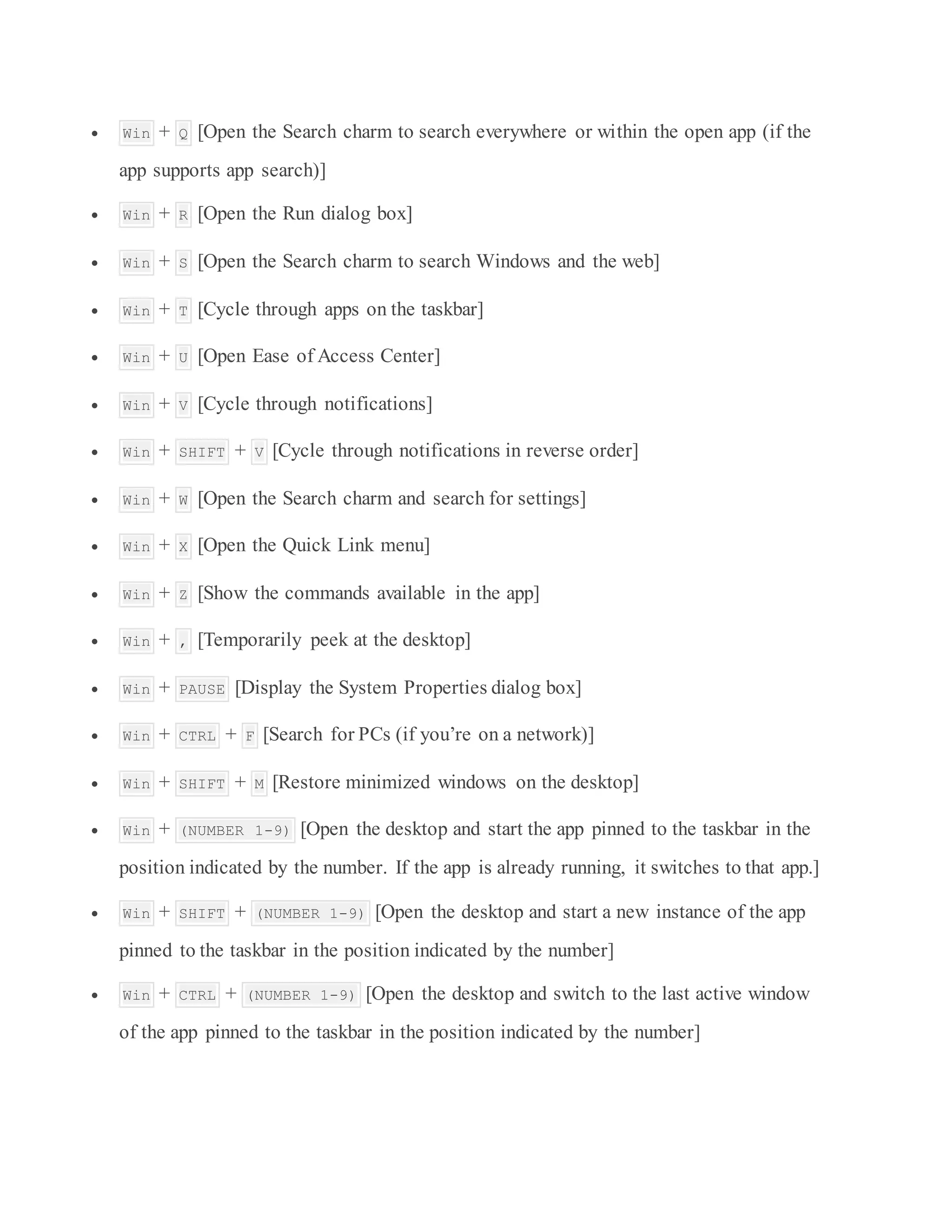  Win + Q [Open the Search charm to search everywhere or within the open app (if the
app supports app search)]
 Win + R [Open the Run dialog box]
 Win + S [Open the Search charm to search Windows and the web]
 Win + T [Cycle through apps on the taskbar]
 Win + U [Open Ease of Access Center]
 Win + V [Cycle through notifications]
 Win + SHIFT + V [Cycle through notifications in reverse order]
 Win + W [Open the Search charm and search for settings]
 Win + X [Open the Quick Link menu]
 Win + Z [Show the commands available in the app]
 Win + , [Temporarily peek at the desktop]
 Win + PAUSE [Display the System Properties dialog box]
 Win + CTRL + F [Search for PCs (if you’re on a network)]
 Win + SHIFT + M [Restore minimized windows on the desktop]
 Win + (NUMBER 1-9) [Open the desktop and start the app pinned to the taskbar in the
position indicated by the number. If the app is already running, it switches to that app.]
 Win + SHIFT + (NUMBER 1-9) [Open the desktop and start a new instance of the app
pinned to the taskbar in the position indicated by the number]
 Win + CTRL + (NUMBER 1-9) [Open the desktop and switch to the last active window
of the app pinned to the taskbar in the position indicated by the number]
 