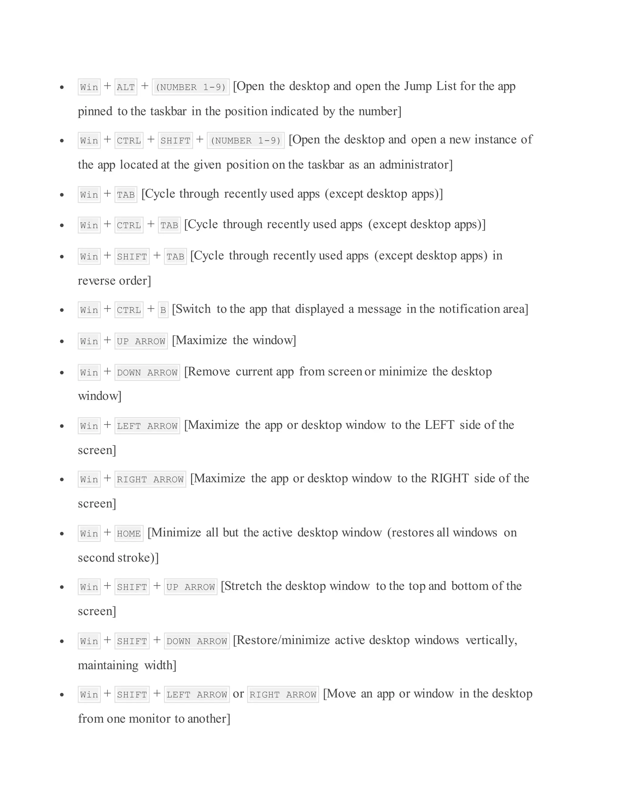 Win + ALT + (NUMBER 1-9) [Open the desktop and open the Jump List for the app
pinned to the taskbar in the position indicated by the number]
 Win + CTRL + SHIFT + (NUMBER 1-9) [Open the desktop and open a new instance of
the app located at the given position on the taskbar as an administrator]
 Win + TAB [Cycle through recently used apps (except desktop apps)]
 Win + CTRL + TAB [Cycle through recently used apps (except desktop apps)]
 Win + SHIFT + TAB [Cycle through recently used apps (except desktop apps) in
reverse order]
 Win + CTRL + B [Switch to the app that displayed a message in the notification area]
 Win + UP ARROW [Maximize the window]
 Win + DOWN ARROW [Remove current app from screenor minimize the desktop
window]
 Win + LEFT ARROW [Maximize the app or desktop window to the LEFT side of the
screen]
 Win + RIGHT ARROW [Maximize the app or desktop window to the RIGHT side of the
screen]
 Win + HOME [Minimize all but the active desktop window (restores all windows on
second stroke)]
 Win + SHIFT + UP ARROW [Stretch the desktop window to the top and bottom of the
screen]
 Win + SHIFT + DOWN ARROW [Restore/minimize active desktop windows vertically,
maintaining width]
 Win + SHIFT + LEFT ARROW or RIGHT ARROW [Move an app or window in the desktop
from one monitor to another]
 
