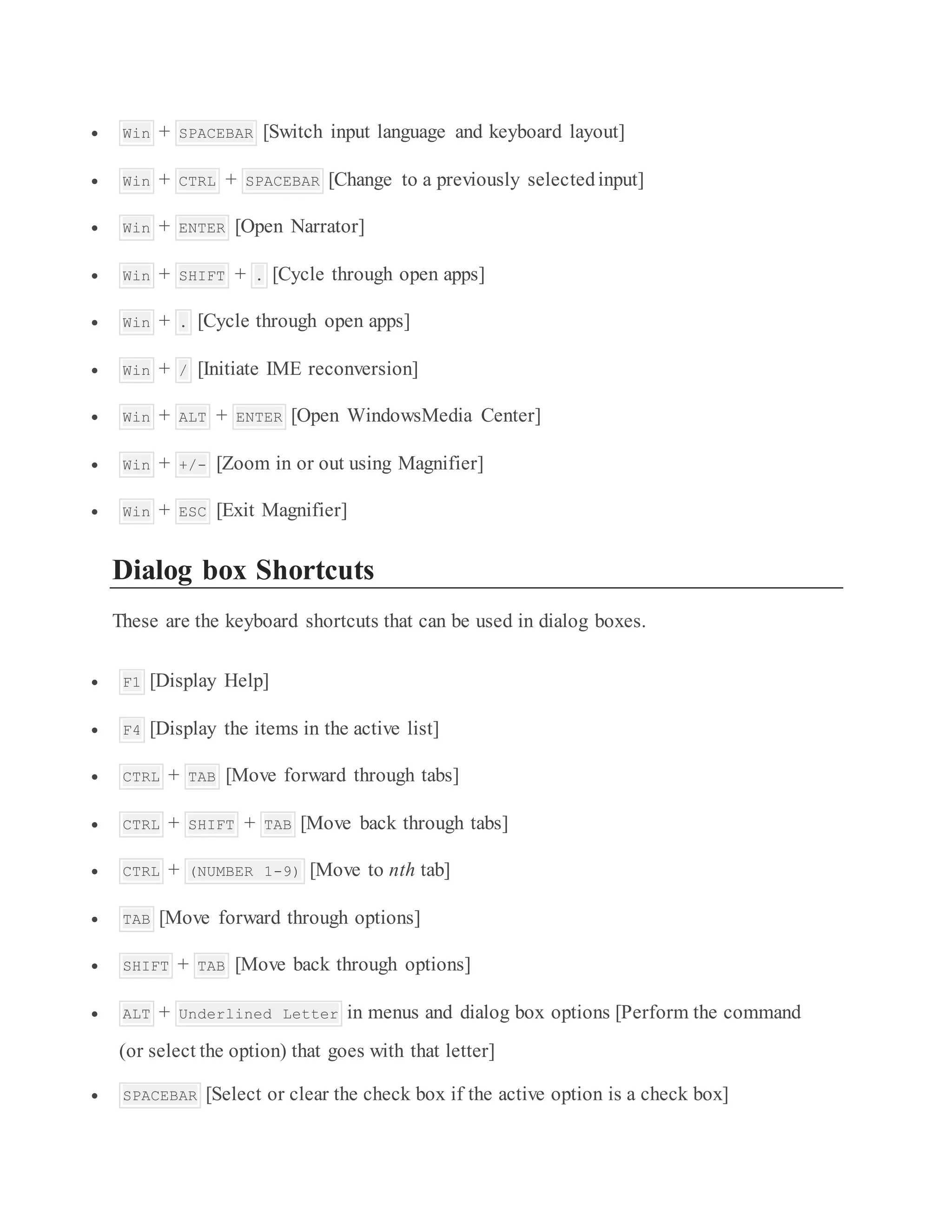  Win + SPACEBAR [Switch input language and keyboard layout]
 Win + CTRL + SPACEBAR [Change to a previously selectedinput]
 Win + ENTER [Open Narrator]
 Win + SHIFT + . [Cycle through open apps]
 Win + . [Cycle through open apps]
 Win + / [Initiate IME reconversion]
 Win + ALT + ENTER [Open WindowsMedia Center]
 Win + +/- [Zoom in or out using Magnifier]
 Win + ESC [Exit Magnifier]
Dialog box Shortcuts
These are the keyboard shortcuts that can be used in dialog boxes.
 F1 [Display Help]
 F4 [Display the items in the active list]
 CTRL + TAB [Move forward through tabs]
 CTRL + SHIFT + TAB [Move back through tabs]
 CTRL + (NUMBER 1-9) [Move to nth tab]
 TAB [Move forward through options]
 SHIFT + TAB [Move back through options]
 ALT + Underlined Letter in menus and dialog box options [Perform the command
(or select the option) that goes with that letter]
 SPACEBAR [Select or clear the check box if the active option is a check box]
 
