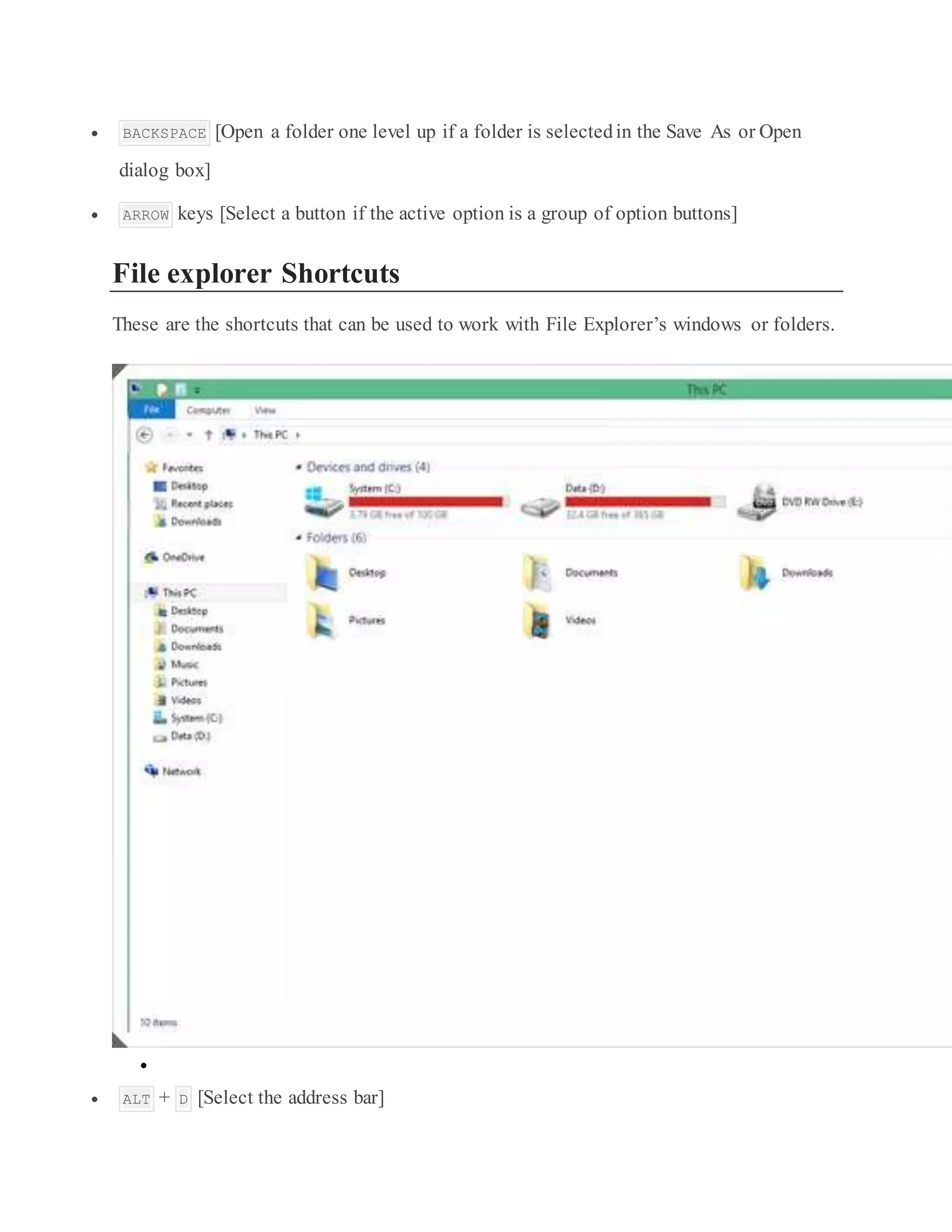  BACKSPACE [Open a folder one level up if a folder is selectedin the Save As or Open
dialog box]
 ARROW keys [Select a button if the active option is a group of option buttons]
File explorer Shortcuts
These are the shortcuts that can be used to work with File Explorer’s windows or folders.

 ALT + D [Select the address bar]
 