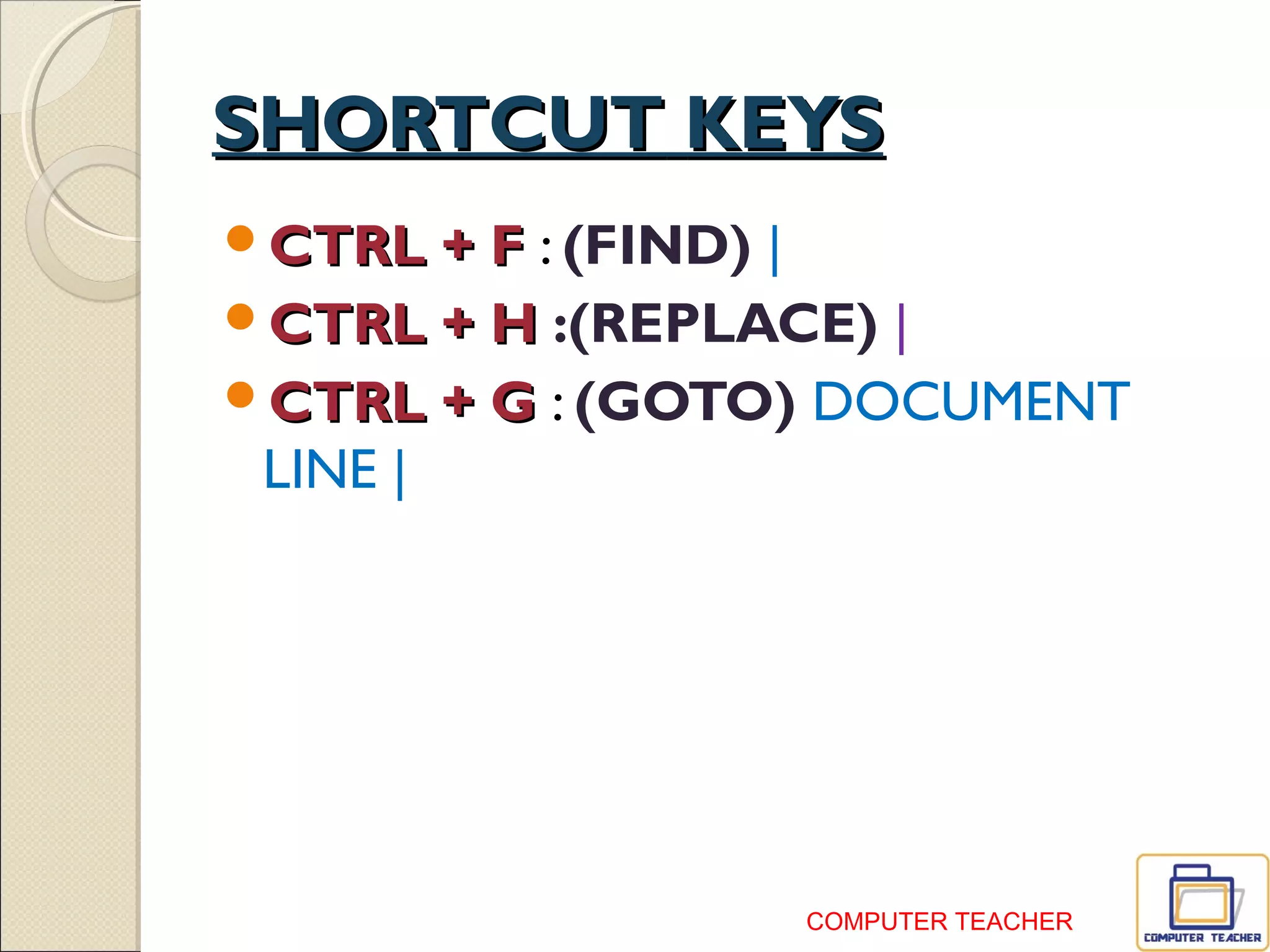 SHORTCUT KEYS
 CTRL + F : (FIND) शब्दों को ढूँढना
करना |
 CTRL + H :(REPLACE) शब्दों को
बदलना |
 CTRL + G : (GOTO) DOCUMENT में
LINE बदलने के ललए |
COMPUTER TEACHER
 