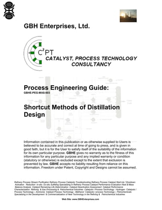 GBH Enterprises, Ltd.

Process Engineering Guide:
GBHE-PEG-MAS-603

Shortcut Methods of Distillation
Design

Information contained in this publication or as otherwise supplied to Users is
believed to be accurate and correct at time of going to press, and is given in
good faith, but it is for the User to satisfy itself of the suitability of the information
for its own particular purpose. GBHE gives no warranty as to the fitness of this
information for any particular purpose and any implied warranty or condition
(statutory or otherwise) is excluded except to the extent that exclusion is
prevented by law. GBHE accepts no liability resulting from reliance on this
information. Freedom under Patent, Copyright and Designs cannot be assumed.

Refinery Process Stream Purification Refinery Process Catalysts Troubleshooting Refinery Process Catalyst Start-Up / Shutdown
Activation Reduction In-situ Ex-situ Sulfiding Specializing in Refinery Process Catalyst Performance Evaluation Heat & Mass
Balance Analysis Catalyst Remaining Life Determination Catalyst Deactivation Assessment Catalyst Performance
Characterization Refining & Gas Processing & Petrochemical Industries Catalysts / Process Technology - Hydrogen Catalysts /
Process Technology – Ammonia Catalyst Process Technology - Methanol Catalysts / process Technology – Petrochemicals
Specializing in the Development & Commercialization of New Technology in the Refining & Petrochemical Industries
Web Site: www.GBHEnterprises.com

 