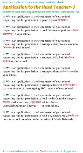 Want more Updates 
🖂 Write an application to the Headmaster of your school
requesting him for permission to go on a picnic(বনপোজন).
🖂 Write an application to the Headmaster of your school
requesting him for permission to hold debate competitions (ববতশক
প্রবতপোবেতা) in your school.
🖂 Write an application to the Headmaster of your school
requesting him for permission to arrange a study tour/excursion
(বশক্ষাসফর) in your school.
🖂 Write an application to the Headmaster of your school
requesting him for permission to arrange a Milad Mahfil(বমলাদ
মােবফল) in your school.
🖂 Write an application to the Headmaster of your school
requesting him for permission to arrange a drama(নাটক আপোজন) in
your school.
🖂 Write an application to the Headmaster of your school
requesting him for permission to arrange a farewell (ববদাে অনুষ্ঠান )
party in honour of the outgoing SSC students of your school.
🖂 Write an application to the Headmaster of your school
requesting him for permission to hold the birth anniversary(জন্ম
বশাবষকী)/death anniversary(মৃতুয বশাবষকী )of Kazi Nazrul
Islam/Rabindranath Tagore/----- in your school.
🖂 Write an application to the Headmaster of your school
requesting him for permission to hold a Baishakhi Mela(ববশােী যমলা)
on your school premises on the occasion of Pahela Baishakh.
 