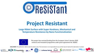 This project has received funding from the European Union’s Horizon 2020
research and innovation programme under grant agreement No 760941
DISCLAIMER: This publication reflects only the author's view. The Commission is not responsible for any use that may be made of the information it contains
Project Resistant
Large Riblet Surface with Super Hardness, Mechanical and
Temperature Resistance by Nano Functionalization
 