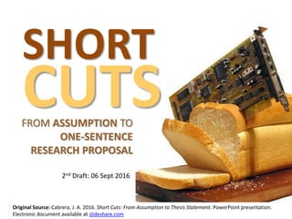 SHORT
CUTSFROM ASSUMPTION TO
ONE-SENTENCE
RESEARCH PROPOSAL
Original Source: Cabrera, J. A. 2016. Short Cuts: From Assumption to Thesis Statement. PowerPoint presentation.
Electronic document available at slideshare.com
2nd Draft: 06 Sept 2016
 