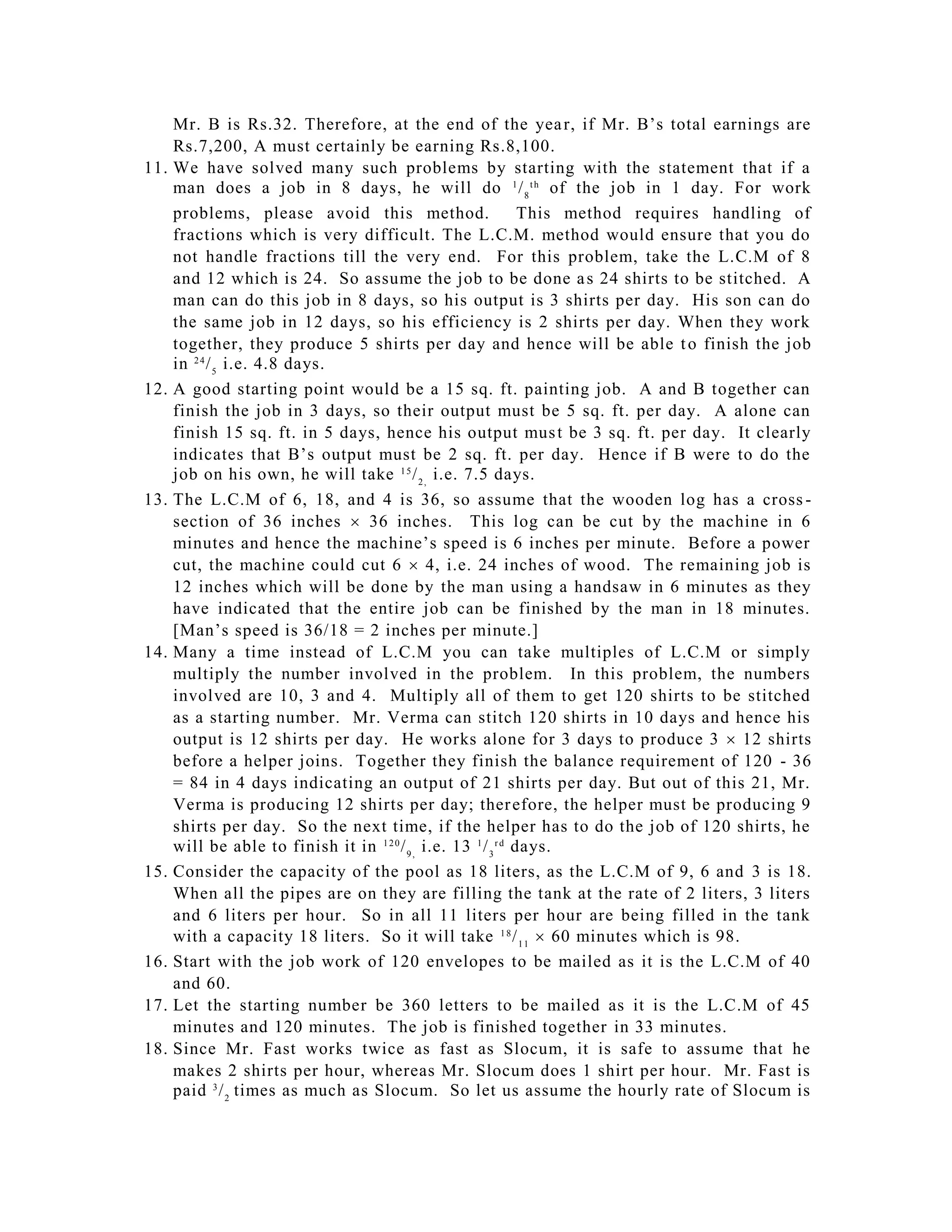 Mr. B is Rs.32. Therefore, at the end of the yea r, if Mr. B’s total earnings are
      Rs.7,200, A must certainly be earning Rs.8,100.
11.   We have solved many such problems by starting with the statement that if a
      man does a job in 8 days, he will do 1 / 8 t h of the job in 1 day. For work
      problems, please avoid this method.                         This method requires handling of
      fractions which is very difficult. The L.C.M. method would ensure that you do
      not handle fractions till the very end. For this problem, take the L.C.M of 8
      and 12 which is 24. So assume the job to be done a s 24 shirts to be stitched. A
      man can do this job in 8 days, so his output is 3 shirts per day. His son can do
      the same job in 12 days, so his efficiency is 2 shirts per day. When they work
      together, they produce 5 shirts per day and hence will be able t o finish the job
      in 2 4 / 5 i.e. 4.8 days.
12.   A good starting point would be a 15 sq. ft. painting job. A and B together can
      finish the job in 3 days, so their output must be 5 sq. ft. per day. A alone can
      finish 15 sq. ft. in 5 days, hence his output mus t be 3 sq. ft. per day. It clearly
      indicates that B’s output must be 2 sq. ft. per day. Hence if B were to do the
      job on his own, he will take 1 5 / 2 , i.e. 7.5 days.
13.   The L.C.M of 6, 18, and 4 is 36, so assume that the wooden log has a cross -
      section of 36 inches  36 inches. This log can be cut by the machine in 6
      minutes and hence the machine’s speed is 6 inches per minute. Before a power
      cut, the machine could cut 6  4, i.e. 24 inches of wood. The remaining job is
      12 inches which will be done by the man using a handsaw in 6 minutes as they
      have indicated that the entire job can be finished by the man in 18 minutes.
      [Man’s speed is 36/18 = 2 inches per minute.]
14.   Many a time instead of L.C.M you can take multiples of L.C.M or simply
      multiply the number involved in the problem. In this problem, the numbers
      involved are 10, 3 and 4. Multiply all of them to get 120 shirts to be stitched
      as a starting number. Mr. Verma can stitch 120 shirts in 10 days and hence his
      output is 12 shirts per day. He works alone for 3 days to produce 3  12 shirts
      before a helper joins. Together they finish the balance requirement of 120 - 36
      = 84 in 4 days indicating an output of 21 shirts per day. But out of this 21, Mr.
      Verma is producing 12 shirts per day; ther efore, the helper must be producing 9
      shirts per day. So the next time, if the helper has to do the job of 120 shirts, he
      will be able to finish it in 1 2 0 / 9 , i.e. 13 1 / 3 r d days.
15.   Consider the capacity of the pool as 18 liters, as the L.C.M of 9, 6 and 3 is 18.
      When all the pipes are on they are filling the tank at the rate of 2 liters, 3 liters
      and 6 liters per hour. So in all 11 liters per hour are being filled in the tank
      with a capacity 18 liters. So it will take 1 8 / 1 1  60 minutes which is 98.
16.   Start with the job work of 120 envelopes to be mailed as it is the L.C.M of 40
      and 60.
17.   Let the starting number be 360 letters to be mailed as it is the L.C.M of 45
      minutes and 120 minutes. The job is finished together in 33 minutes.
18.   Since Mr. Fast works twice as fast as Slocum, it is safe to assume that he
      makes 2 shirts per hour, whereas Mr. Slocum does 1 shirt per hour. Mr. Fast is
      paid 3 / 2 times as much as Slocum. So let us assume the hourly rate of Slocum is
 