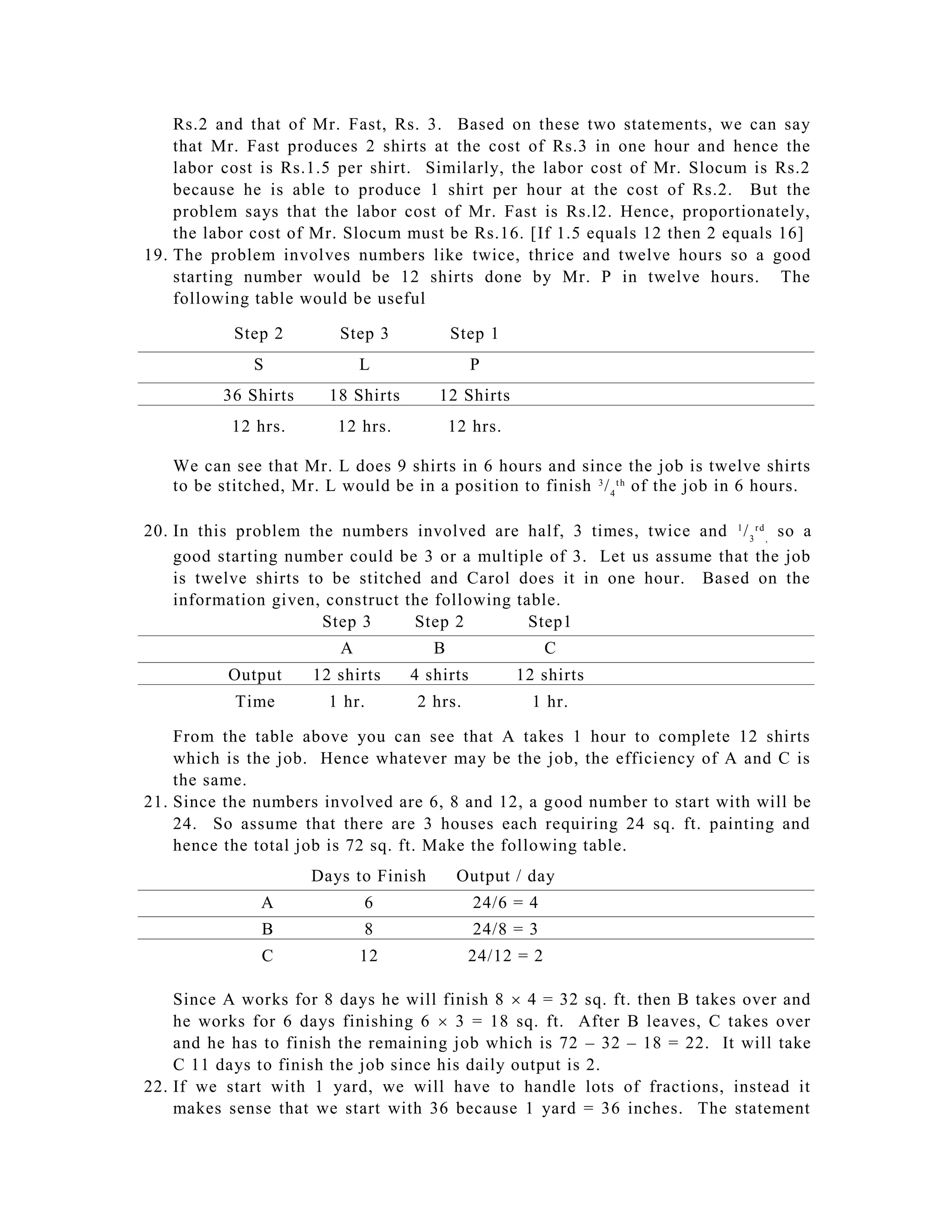 Rs.2 and that of Mr. Fast, Rs. 3. Based on these two statements, we can say
    that Mr. Fast produces 2 shirts at the cost of Rs.3 in one hour and hence the
    labor cost is Rs.1.5 per shirt. Similarly, the labor cost of Mr. Slocum is Rs.2
    because he is able to produce 1 shirt per hour at the cost of Rs.2. But the
    problem says that the labor cost of Mr. Fast is Rs.l2. Hence, proportionately,
    the labor cost of Mr. Slocum must be Rs.16. [If 1.5 equals 12 then 2 equals 16]
19. The problem involves numbers like twice, thrice and twelve hours so a good
    starting number would be 12 shirts done by Mr. P in twelve hours. The
    following table would be useful

           Step 2        Step 3            Step 1
              S              L                 P
          36 Shirts     18 Shirts      12 Shirts
           12 hrs.       12 hrs.           12 hrs.

   We can see that Mr. L does 9 shirts in 6 hours and since the job is twelve shirts
   to be stitched, Mr. L would be in a position to finish 3 / 4 t h of the job in 6 hours.

20. In this problem the numbers involved are half, 3 times, twice and 1 / 3 r d , so a
    good starting number could be 3 or a multiple of 3. Let us assume that the job
    is twelve shirts to be stitched and Carol does it in one hour. Based on the
    information given, construct the following table.
                       Step 3     Step 2         Step1
                         A             B                  C
          Output      12 shirts     4 shirts         12 shirts
           Time         1 hr.       2 hrs.             1 hr.

    From the table above you can see that A takes 1 hour to complete 12 shirts
    which is the job. Hence whatever may be the job, the efficiency of A and C is
    the same.
21. Since the numbers involved are 6, 8 and 12, a g ood number to start with will be
    24. So assume that there are 3 houses each requiring 24 sq. ft. painting and
    hence the total job is 72 sq. ft. Make the following table.
                      Days to Finish        Output / day
               A             6                 24/6 = 4
               B             8                 24/8 = 3
               C             12              24/12 = 2

    Since A works for 8 days he will finish 8  4 = 32 sq. ft. then B takes over and
    he works for 6 days finishing 6  3 = 18 sq. ft. After B leaves, C takes over
    and he has to finish the remaining job which is 72 – 32 – 18 = 22. It will take
    C 11 days to finish the job since his daily output is 2.
22. If we start with 1 yard, we will have to handle lots of fractions, instead it
    makes sense that we start with 36 because 1 yard = 36 inches. The statement
 