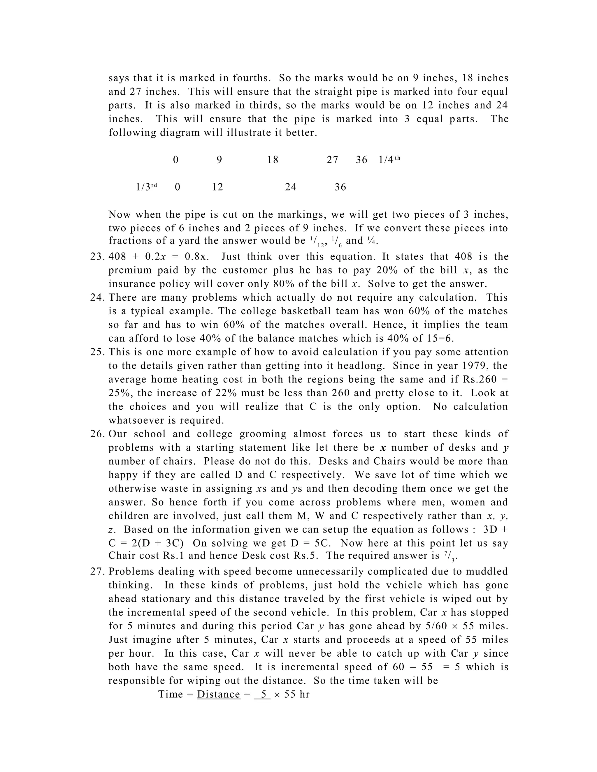 says that it is marked in fourths. So the marks w ould be on 9 inches, 18 inches
      and 27 inches. This will ensure that the straight pipe is marked into four equal
      parts. It is also marked in thirds, so the marks would be on 12 inches and 24
      inches. This will ensure that the pipe is marked into 3 equal p arts. The
      following diagram will illustrate it better.

                     0      9         18          27     36   1/4 t h

           1/3 r d   0     12              24       36

      Now when the pipe is cut on the markings, we will get two pieces of 3 inches,
      two pieces of 6 inches and 2 pieces of 9 inches. If we convert these pieces into
      fractions of a yard the answer would be 1 / 1 2 , 1 / 6 and ¼.
23.   408 + 0.2x = 0.8x. Just think over this equation. It states that 408 i s the
      premium paid by the customer plus he has to pay 20% of the bill x, as the
      insurance policy will cover only 80% of the bill x. Solve to get the answer.
24.   There are many problems which actually do not require any calculation. This
      is a typical example. The college basketball team has won 60% of the matches
      so far and has to win 60% of the matches overall. Hence, it implies the team
      can afford to lose 40% of the balance matches which is 40% of 15=6.
25.   This is one more example of how to avoid calc ulation if you pay some attention
      to the details given rather than getting into it headlong. Since in year 1979, the
      average home heating cost in both the regions being the same and if Rs.260 =
      25%, the increase of 22% must be less than 260 and pretty clo se to it. Look at
      the choices and you will realize that C is the only option. No calculation
      whatsoever is required.
26.   Our school and college grooming almost forces us to start these kinds of
      problems with a starting statement like let there be x number of desks and y
      number of chairs. Please do not do this. Desks and Chairs would be more than
      happy if they are called D and C respectively. We save lot of time which we
      otherwise waste in assigning xs and ys and then decoding them once we get the
      answer. So hence forth if you come across problems where men, women and
      children are involved, just call them M, W and C respectively rather than x, y,
      z. Based on the information given we can setup the equation as follows : 3D +
      C = 2(D + 3C) On solving we get D = 5C. Now here at this point let us say
      Chair cost Rs.1 and hence Desk cost Rs.5. The required answer is 7 / 3 .
27.   Problems dealing with speed become unnecessarily complicated due to muddled
      thinking. In these kinds of problems, just hold the v ehicle which has gone
      ahead stationary and this distance traveled by the first vehicle is wiped out by
      the incremental speed of the second vehicle. In this problem, Car x has stopped
      for 5 minutes and during this period Car y has gone ahead by 5/60  55 miles.
      Just imagine after 5 minutes, Car x starts and proceeds at a speed of 55 miles
      per hour. In this case, Car x will never be able to catch up with Car y since
      both have the same speed. It is incremental speed of 60 – 55 = 5 which is
      responsible for wiping out the distance. So the time taken will be
                Time = Distance = 5  55 hr
 