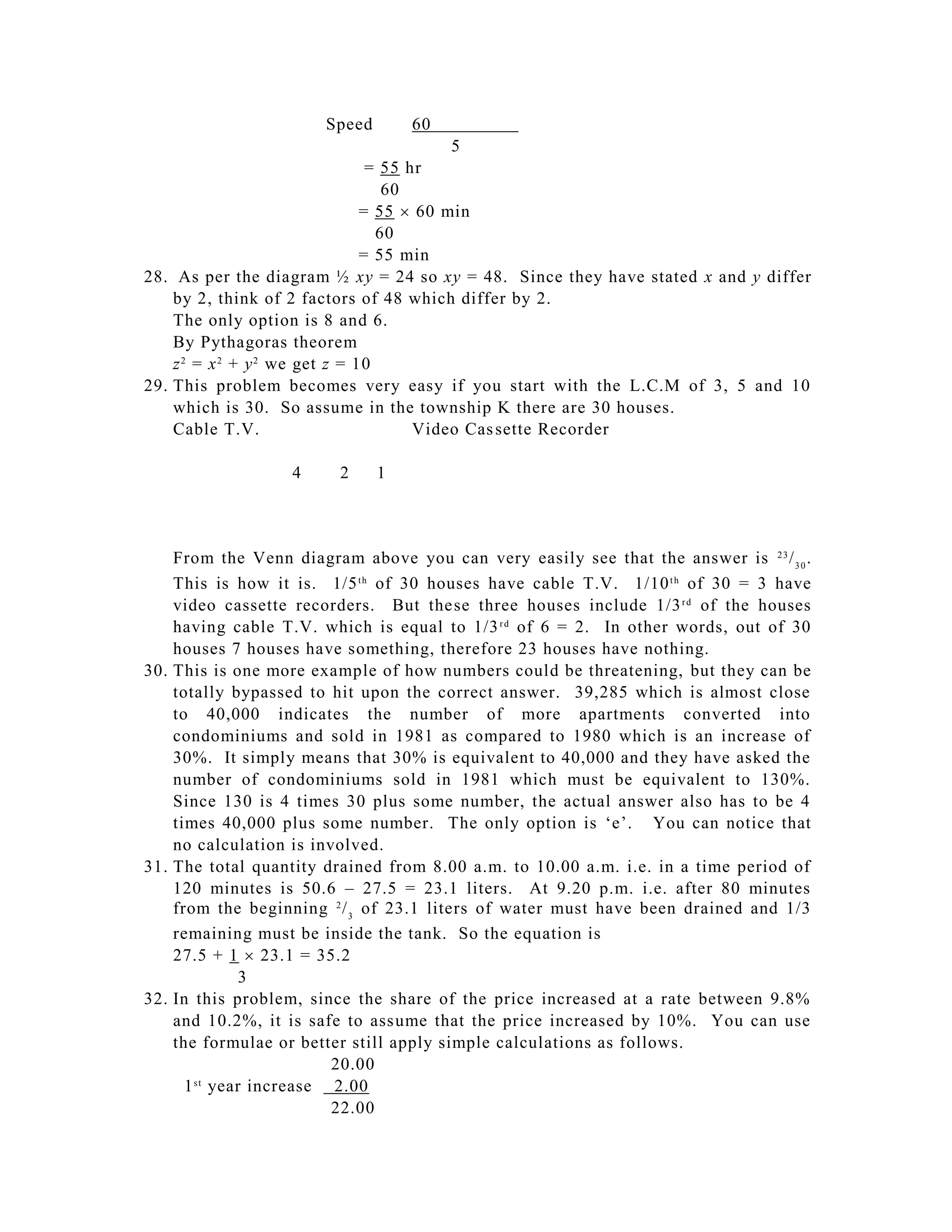 Speed       60           as
                                           5
                                 = 55 hr
                                   60
                                = 55  60 min
                                  60
                                = 55 min
28. As per the diagram ½ xy = 24 so xy = 48. Since they have stated x and y differ
    by 2, think of 2 factors of 48 which differ by 2.
    The only option is 8 and 6.
    By Pythagoras theorem
    z 2 = x 2 + y 2 we get z = 10
29. This problem becomes very easy if you start with the L.C.M of 3, 5 and 10
    which is 30. So assume in the township K there are 30 houses.
    Cable T.V.                         Video Cas sette Recorder

                   4     2     1



    From the Venn diagram above you can very easily see that the answer is 2 3 / 3 0 .
    This is how it is. 1/5 t h of 30 houses have cable T.V. 1/10 t h of 30 = 3 have
    video cassette recorders. But the se three houses include 1/3 r d of the houses
    having cable T.V. which is equal to 1/3 r d of 6 = 2. In other words, out of 30
    houses 7 houses have something, therefore 23 houses have nothing.
30. This is one more example of how numbers could be threatening, but they can be
    totally bypassed to hit upon the correct answer. 39,285 which is almost close
    to 40,000 indicates the number of more apartments converted into
    condominiums and sold in 1981 as compared to 1980 which is an increase of
    30%. It simply means that 30% is equivalent to 40,000 and they have asked the
    number of condominiums sold in 1981 which must be equivalent to 130%.
    Since 130 is 4 times 30 plus some number, the actual answer also has to be 4
    times 40,000 plus some number. The only option is ‘e’. You can notice that
    no calculation is involved.
31. The total quantity drained from 8.00 a.m. to 10.00 a.m. i.e. in a time period of
    120 minutes is 50.6 – 27.5 = 23.1 liters. At 9.20 p.m. i.e. after 80 minutes
    from the beginning 2 / 3 of 23.1 liters of water must have been drained and 1/3
    remaining must be inside the tank. So the equation is
    27.5 + 1  23.1 = 35.2
             3
32. In this problem, since the share of the price increased at a rate between 9.8%
    and 10.2%, it is safe to assume that the price increased by 10%. You can use
    the formulae or better still apply simple calculations as follows.
                         20.00
      1 year increase 2.00
       st

                         22.00
 