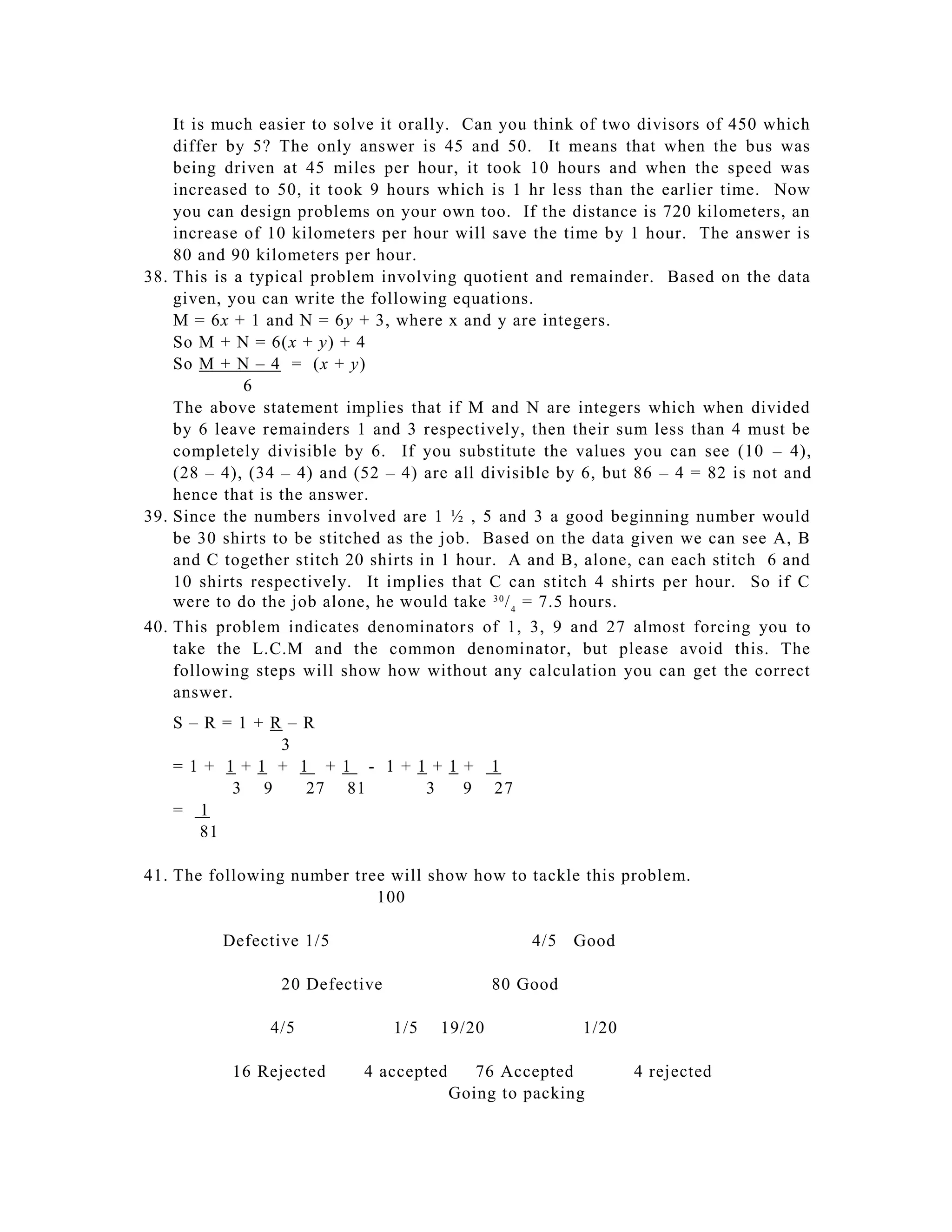 It is much easier to solve it orally. Can you think of two divisors of 450 which
    differ by 5? The only answer is 45 and 50. It means that when the bus was
    being driven at 45 miles per hour, it took 10 hours and when the speed was
    increased to 50, it took 9 hours which is 1 hr less than the earlier time. Now
    you can design problems on your own too. If the distance is 720 kilometers, an
    increase of 10 kilometers per hour will save the time by 1 hour. The answer is
    80 and 90 kilometers per hour.
38. This is a typical problem involving quotient and remainder. Based on the data
    given, you can write the following equations.
    M = 6x + 1 and N = 6y + 3, where x and y are integers.
    So M + N = 6(x + y) + 4
    So M + N – 4 = (x + y)
             6
    The above statement implies that if M and N are integers which when divided
    by 6 leave remainders 1 and 3 respectively, then their sum less than 4 must be
    completely divisible by 6. If you substitute the values you can see (10 – 4),
    (28 – 4), (34 – 4) and (52 – 4) are all divisible by 6, but 86 – 4 = 82 is not and
    hence that is the answer.
39. Since the numbers involved are 1 ½ , 5 and 3 a good beginning number would
    be 30 shirts to be stitched as the job. Based on the data given we can see A, B
    and C together stitch 20 shirts in 1 hour. A and B, alone, can each stitch 6 and
    10 shirts respectively. It implies that C can stitch 4 shirts per hour. So if C
    were to do the job alone, he would take 3 0 / 4 = 7.5 hours.
40. This problem indicates denominator s of 1, 3, 9 and 27 almost forcing you to
    take the L.C.M and the common denominator, but please avoid this. The
    following steps will show how without any calculation you can get the correct
    answer.
   S–R=1+R–R
            3
   =1+ 1+1 + 1 +1 - 1+1+1+                    1
        3 9   27 81    3 9                    27
   = 1
     81

41. The following number tree will show how to tackle this problem.
                            100

          Defective 1/5                            4/5   Good

                 20 Defective                 80 Good

                4/5             1/5   19/20              1/20

           16 Rejected      4 accepted      76 Accepted         4 rejected
                                         Going to packing
 
