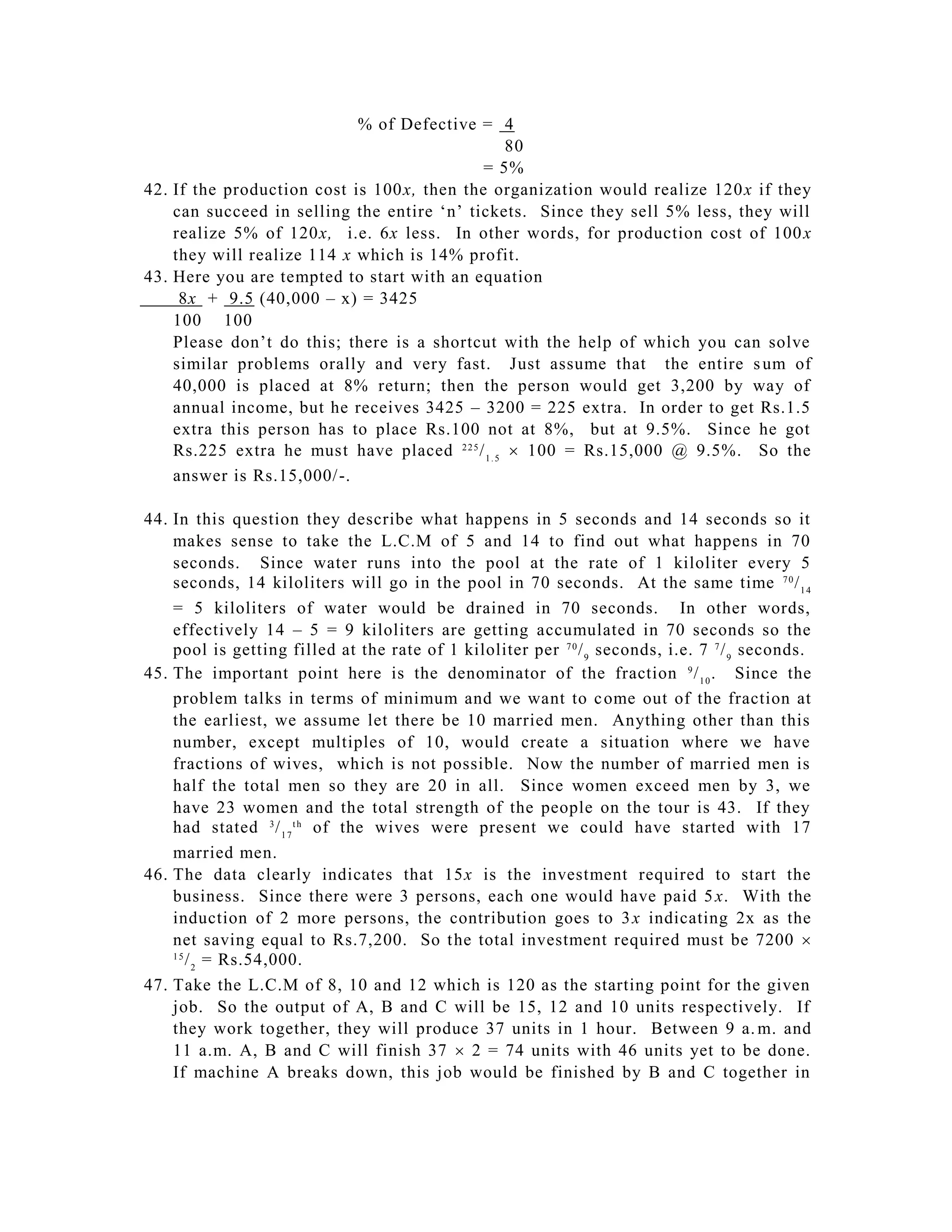% of Defective = 4
                                                   80
                                            = 5%
42. If the production cost is 100x, then the organization would realize 120 x if they
    can succeed in selling the entire ‘n’ tickets. Since they sell 5% less, they will
    realize 5% of 120x, i.e. 6x less. In other words, for production cost of 100 x
    they will realize 114 x which is 14% profit.
43. Here you are tempted to start with an equation
     8x + 9.5 (40,000 – x) = 3425
    100 100
    Please don’t do this; there is a shortcut with the help of which you can solve
    similar problems orally and very fast. Just assume that the entire s um of
    40,000 is placed at 8% return; then the person would get 3,200 by way of
    annual income, but he receives 3425 – 3200 = 225 extra. In order to get Rs.1.5
    extra this person has to place Rs.100 not at 8%, but at 9.5%. Since he got
    Rs.225 extra he must have placed 2 2 5 / 1 . 5  100 = Rs.15,000 @ 9.5%. So the
    answer is Rs.15,000/ -.

44. In this question they describe what happens in 5 seconds and 14 seconds so it
    makes sense to take the L.C.M of 5 and 14 to find out what happens in 70
    seconds. Since water runs into the pool at the rate of 1 kiloliter every 5
    seconds, 14 kiloliters will go in the pool in 70 seconds. At the same time 7 0 / 1 4
    = 5 kiloliters of water would be drained in 70 seconds. In other words,
    effectively 14 – 5 = 9 kiloliters are getting accumulated in 70 seconds so the
    pool is getting filled at the rate of 1 kiloliter per 7 0 / 9 seconds, i.e. 7 7 / 9 seconds.
45. The important point here is the denominator of the fraction 9 / 1 0 . Since the
    problem talks in terms of minimum and we want to c ome out of the fraction at
    the earliest, we assume let there be 10 married men. Anything other than this
    number, except multiples of 10, would create a situation where we have
    fractions of wives, which is not possible. Now the number of married men is
    half the total men so they are 20 in all. Since women exceed men by 3, we
    have 23 women and the total strength of the people on the tour is 43. If they
    had stated 3 / 1 7 t h of the wives were present we could have started with 17
    married men.
46. The data clearly indicates that 15x is the investment required to start the
    business. Since there were 3 persons, each one would have paid 5 x. With the
    induction of 2 more persons, the contribution goes to 3 x indicating 2x as the
    net saving equal to Rs.7,200. So t he total investment required must be 7200 
    15
       / 2 = Rs.54,000.
47. Take the L.C.M of 8, 10 and 12 which is 120 as the starting point for the given
    job. So the output of A, B and C will be 15, 12 and 10 units respectively. If
    they work together, they will produce 37 units in 1 hour. Between 9 a. m. and
    11 a.m. A, B and C will finish 37  2 = 74 units with 46 units yet to be done.
    If machine A breaks down, this job would be finished by B and C together in
 