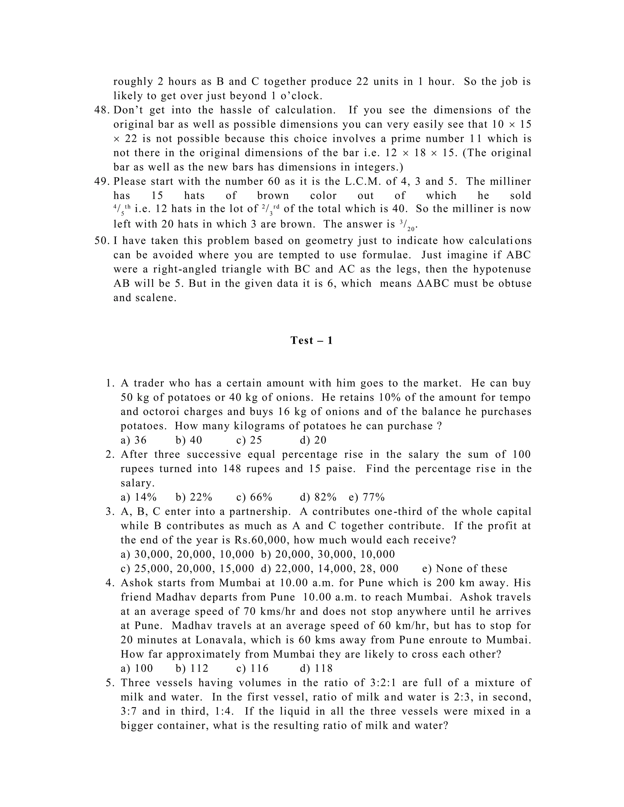 roughly 2 hours as B and C together produce 22 units in 1 hour. So the job is
    likely to get over just beyond 1 o’clock.
48. Don’t get into the hassle of calculation. If you see the dimensions of the
    original bar as well as possible dimensions you can very easily see that 10  15
     22 is not possible because this choice involves a prime number 1 1 which is
    not there in the original dimensions of the bar i.e. 12  18  15. (The original
    bar as well as the new bars has dimensions in integers.)
49. Please start with the number 60 as it is the L.C.M. of 4, 3 and 5. The milliner
    has      15    hats     of     brown     color     out    of    which     he     sold
     / 5 i.e. 12 hats in the lot of / 3 of the total which is 40. So the milliner is now
    4 th                            2 rd


    left with 20 hats in which 3 are brown. The answer is 3 / 2 0 .
50. I have taken this problem based on geometry just to indicate how calculati ons
    can be avoided where you are tempted to use formulae. Just imagine if ABC
    were a right-angled triangle with BC and AC as the legs, then the hypotenuse
    AB will be 5. But in the given data it is 6, which means ABC must be obtuse
    and scalene.


                                       Test – 1


  1. A trader who has a certain amount with him goes to the market. He can buy
     50 kg of potatoes or 40 kg of onions. He retains 10% of the amount for tempo
     and octoroi charges and buys 16 kg of onions and of t he balance he purchases
     potatoes. How many kilograms of potatoes he can purchase ?
     a) 36      b) 40       c) 25       d) 20
  2. After three successive equal percentage rise in the salary the sum of 100
     rupees turned into 148 rupees and 15 paise. Find the percentage ris e in the
     salary.
     a) 14%     b) 22%      c) 66%      d) 82% e) 77%
  3. A, B, C enter into a partnership. A contributes one -third of the whole capital
     while B contributes as much as A and C together contribute. If the profit at
     the end of the year is Rs.60,000, how much would each receive?
     a) 30,000, 20,000, 10,000 b) 20,000, 30,000, 10,000
     c) 25,000, 20,000, 15,000 d) 22,000, 14,000, 28, 000       e) None of these
  4. Ashok starts from Mumbai at 10.00 a.m. for Pune which is 200 km away. His
     friend Madhav departs from Pune 10.00 a.m. to reach Mumbai. Ashok travels
     at an average speed of 70 kms/hr and does not stop anywhere until he arrives
     at Pune. Madhav travels at an average speed of 60 km/hr, but has to stop for
     20 minutes at Lonavala, which is 60 kms away from Pu ne enroute to Mumbai.
     How far approximately from Mumbai they are likely to cross each other?
     a) 100     b) 112      c) 116      d) 118
  5. Three vessels having volumes in the ratio of 3:2:1 are full of a mixture of
     milk and water. In the first vessel, ratio of milk a nd water is 2:3, in second,
     3:7 and in third, 1:4. If the liquid in all the three vessels were mixed in a
     bigger container, what is the resulting ratio of milk and water?
 