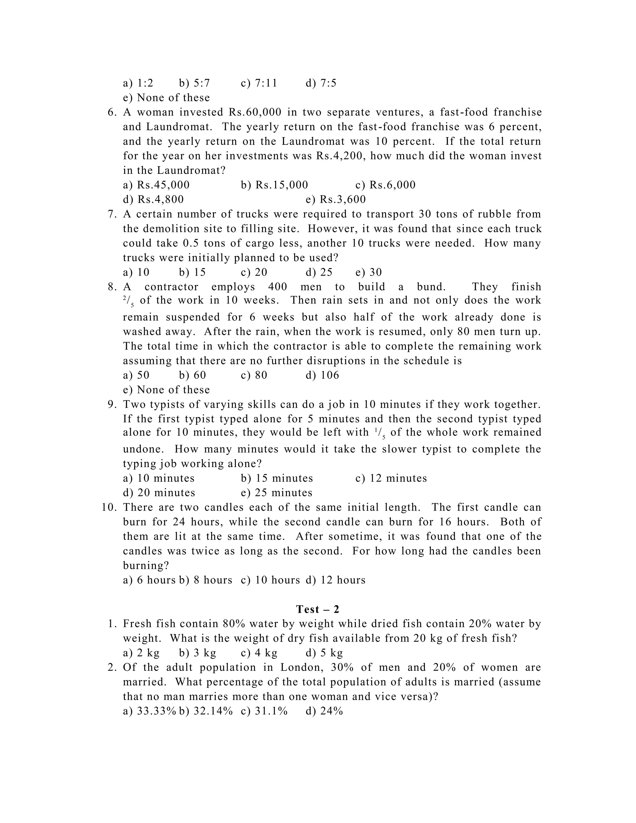 a) 1:2       b) 5:7     c) 7:11      d) 7:5
      e) None of these
 6.   A woman invested Rs.60,000 in two separate ventures, a fast -food franchise
      and Laundromat. The yearly return on the fast -food franchise was 6 percent,
      and the yearly return on the Laundromat was 10 percent. If the total return
      for the year on her investments was Rs.4,200, how muc h did the woman invest
      in the Laundromat?
      a) Rs.45,000            b) Rs.15,000          c) Rs.6,000
      d) Rs.4,800                          e) Rs.3,600
 7.   A certain number of trucks were required to transport 30 tons of rubble from
      the demolition site to filling site. However, it was found that since each truck
      could take 0.5 tons of cargo less, another 10 trucks were needed. How many
      trucks were initially planned to be used?
      a) 10        b) 15      c) 20        d) 25    e) 30
 8.   A contractor employs 400 men to build a bund.                      They finish
      2
        / 5 of the work in 10 weeks. Then rain sets in and not only does the work
      remain suspended for 6 weeks but also half of the work already done is
      washed away. After the rain, when the work is resumed, only 80 men turn up.
      The total time in which the contractor is able to comple te the remaining work
      assuming that there are no further disruptions in the schedule is
      a) 50        b) 60      c) 80        d) 106
      e) None of these
 9.   Two typists of varying skills can do a job in 10 minutes if they work together.
      If the first typist typed alone for 5 minutes and then the second typist typed
      alone for 10 minutes, they would be left with 1 / 5 of the whole work remained
      undone. How many minutes would it take the slower typist to complete the
      typing job working alone?
      a) 10 minutes           b) 15 minutes         c) 12 minutes
      d) 20 minutes           e) 25 minutes
10.   There are two candles each of the same initial length. The first candle can
      burn for 24 hours, while the second candle can burn for 16 hours. Both of
      them are lit at the same time. After sometime, it was found that one of the
      candles was twice as long as the second. For how long had the candles been
      burning?
      a) 6 hours b) 8 hours c) 10 hours d) 12 hours

                                   Test – 2
 1. Fresh fish contain 80% water by weight while dried fish contain 20% water by
    weight. What is the weight of dry fish available from 20 kg of fresh fish?
    a) 2 kg    b) 3 kg    c) 4 kg    d) 5 kg
 2. Of the adult population in London, 30% of men and 20% of women are
    married. What percentage of the total population of adults is married (assume
    that no man marries more than one woman and vice versa)?
    a) 33.33% b) 32.14% c) 31.1%     d) 24%
 