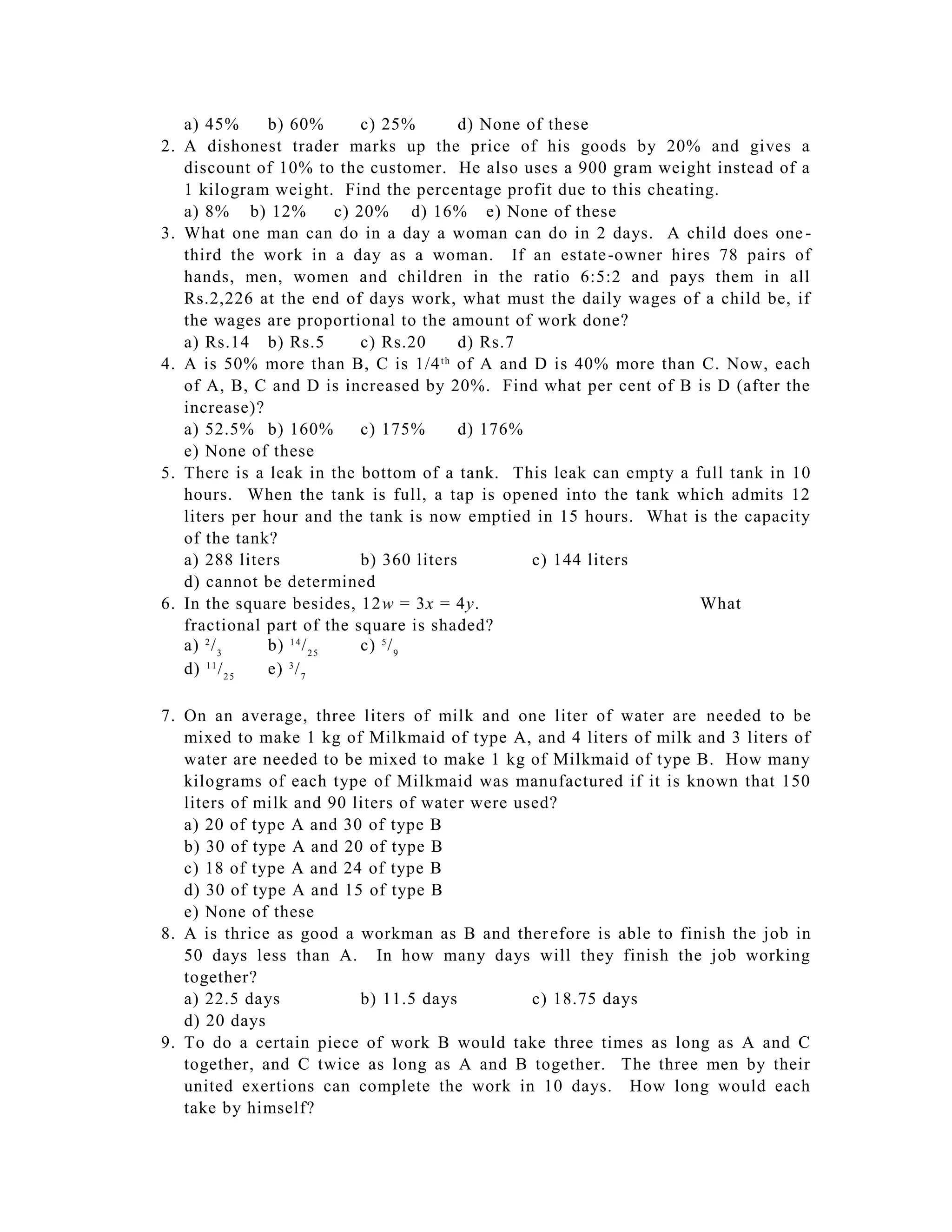 a) 45%       b) 60%           c) 25%        d) None of these
2.   A dishonest trader marks up the price of his goods by 20% and gives a
     discount of 10% to the customer. He also uses a 900 gram weight instead of a
     1 kilogram weight. Find the percentage profit due to this cheating.
     a) 8% b) 12%              c) 20% d) 16% e) None of these
3.   What one man can do in a day a woman can do in 2 days. A child does one -
     third the work in a day as a woman. If an estate -owner hires 78 pairs of
     hands, men, women and children in the ratio 6:5:2 and pays them in all
     Rs.2,226 at the end of days work, what must the daily wages of a child be, if
     the wages are proportional to the amount of work done?
     a) Rs.14 b) Rs.5              c) Rs.20      d) Rs.7
4.   A is 50% more than B, C is 1/4 of A and D is 40% more than C. Now, each
                                              th

     of A, B, C and D is increased by 20%. Find what per cent of B is D (after the
     increase)?
     a) 52.5% b) 160%              c) 175%       d) 176%
     e) None of these
5.   There is a leak in the bottom of a tank. This leak can empty a full tank in 10
     hours. When the tank is full, a tap is opened into the tank which admits 12
     liters per hour and the tank is now emptied in 15 hours. What is the capacity
     of the tank?
     a) 288 liters                 b) 360 liters          c) 144 liters
     d) cannot be determined
6.   In the square besides, 12w = 3x = 4y.                              What
     fractional part of the square is shaded?
     a) 2 / 3     b) 1 4 / 2 5     c) 5 / 9
     d) 1 1 / 2 5 e) 3 / 7

7. On an average, three liters of milk and one liter of water are needed to be
   mixed to make 1 kg of Milkmaid of type A, and 4 liters of milk and 3 liters of
   water are needed to be mixed to make 1 kg of Milkmaid of type B. How many
   kilograms of each type of Milkmaid was manufactured if it is known that 150
   liters of milk and 90 liters of water were used?
   a) 20 of type A and 30 of type B
   b) 30 of type A and 20 of type B
   c) 18 of type A and 24 of type B
   d) 30 of type A and 15 of type B
   e) None of these
8. A is thrice as good a workman as B and ther efore is able to finish the job in
   50 days less than A. In how many days will they finish the job working
   together?
   a) 22.5 days           b) 11.5 days          c) 18.75 days
   d) 20 days
9. To do a certain piece of work B would take three times as long as A and C
   together, and C twice as long as A and B together. The three men by their
   united exertions can complete the work in 10 days. How long would each
   take by himself?
 