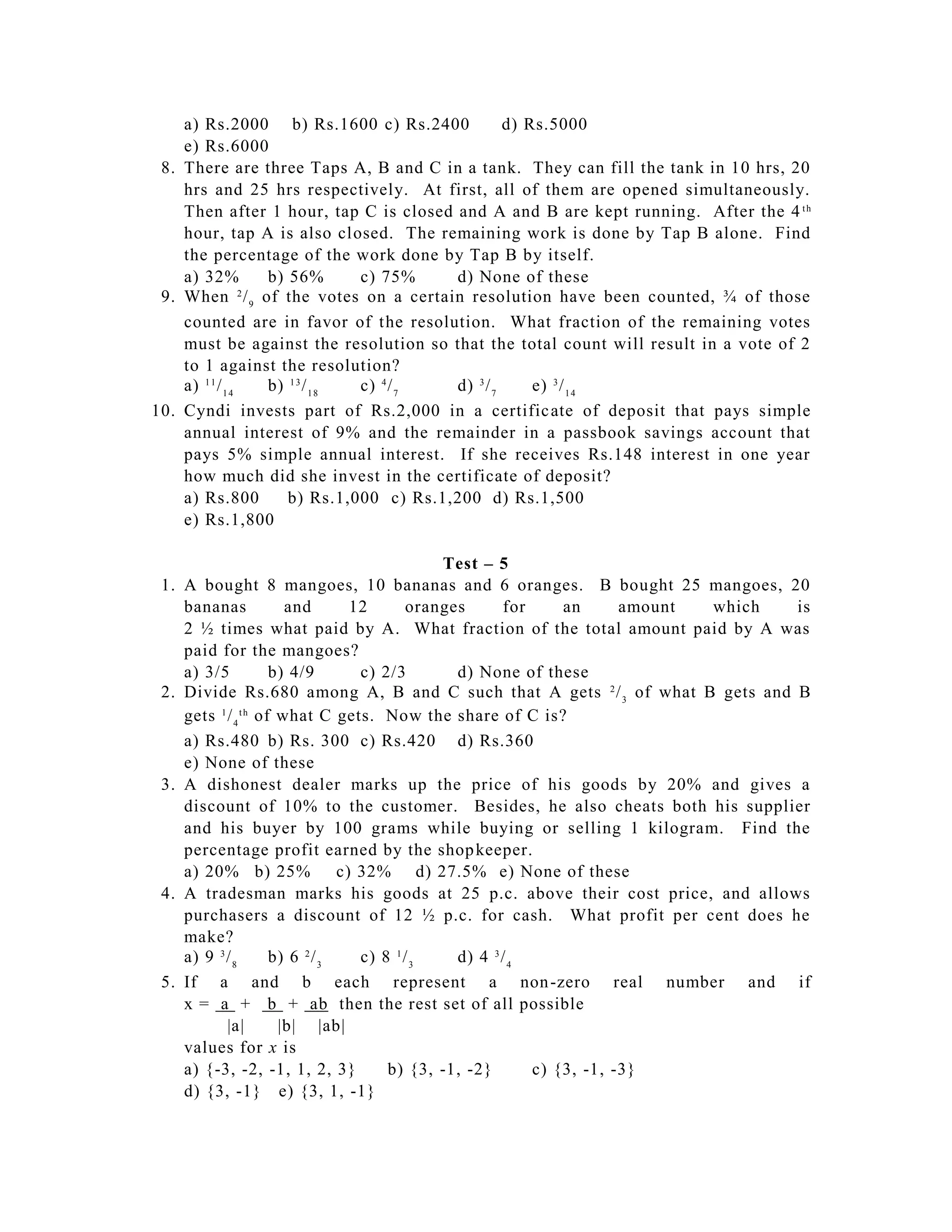 a) Rs.2000 b) Rs.1600 c) Rs.2400             d) Rs.5000
    e) Rs.6000
 8. There are three Taps A, B and C in a tank. They can fill the tank in 10 hrs, 20
    hrs and 25 hrs respectively. At first, all of them are opened simultaneously.
    Then after 1 hour, tap C is closed and A and B are kept running. After the 4 t h
    hour, tap A is also closed. The remaining work is done by Tap B alone. Find
    the percentage of the work done by Tap B by itself.
    a) 32%       b) 56%       c) 75%    d) None of these
 9. When 2 / 9 of the votes on a certain resolution have been counted, ¾ of those
    counted are in favor of the resolution. What fraction of the remaining votes
    must be against the resolution so that the total count will result in a vote of 2
    to 1 against the resolution?
    a) 1 1 / 1 4 b) 1 3 / 1 8 c) 4 / 7  d) 3 / 7     e) 3 / 1 4
10. Cyndi invests part of Rs.2,000 in a certific ate of deposit that pays simple
    annual interest of 9% and the remainder in a passbook savings account that
    pays 5% simple annual interest. If she receives Rs.148 interest in one year
    how much did she invest in the certificate of deposit?
    a) Rs.800       b) Rs.1,000 c) Rs.1,200 d) Rs.1,500
    e) Rs.1,800

                                               Test – 5
 1. A bought 8 mangoes, 10 bananas and 6 oranges. B bought 25 mangoes, 20
    bananas            and        12       oranges      for     an      amount which is
    2 ½ times what paid by A. What fraction of the total amount paid by A was
    paid for the mangoes?
    a) 3/5           b) 4/9        c) 2/3        d) None of these
 2. Divide Rs.680 among A, B and C such that A gets 2 / 3 of what B gets and B
    gets 1 / 4 t h of what C gets. Now the share of C is?
    a) Rs.480 b) Rs. 300 c) Rs.420 d) Rs.360
    e) None of these
 3. A dishonest dealer marks up the price of his goods by 20% and gives a
    discount of 10% to the customer. Besides, he also cheats both his supplier
    and his buyer by 100 grams while buying or selling 1 kilogram. Find the
    percentage profit earned by the shop keeper.
    a) 20% b) 25%               c) 32% d) 27.5% e) None of these
 4. A tradesman marks his goods at 25 p.c. above their cost price, and allows
    purchasers a discount of 12 ½ p.c. for cash. What profit per cent does he
    make?
    a) 9 3 / 8       b) 6 2 / 3    c) 8 1 / 3    d) 4 3 / 4
 5. If a and b each represent a non -zero real number and if
    x = a + b + ab then the rest set of all possible
           |a|        |b| |ab|
    values for x is
    a) {-3, -2, -1, 1, 2, 3}           b) {3, -1, -2}       c) {3, -1, -3}
    d) {3, -1} e) {3, 1, -1}
 