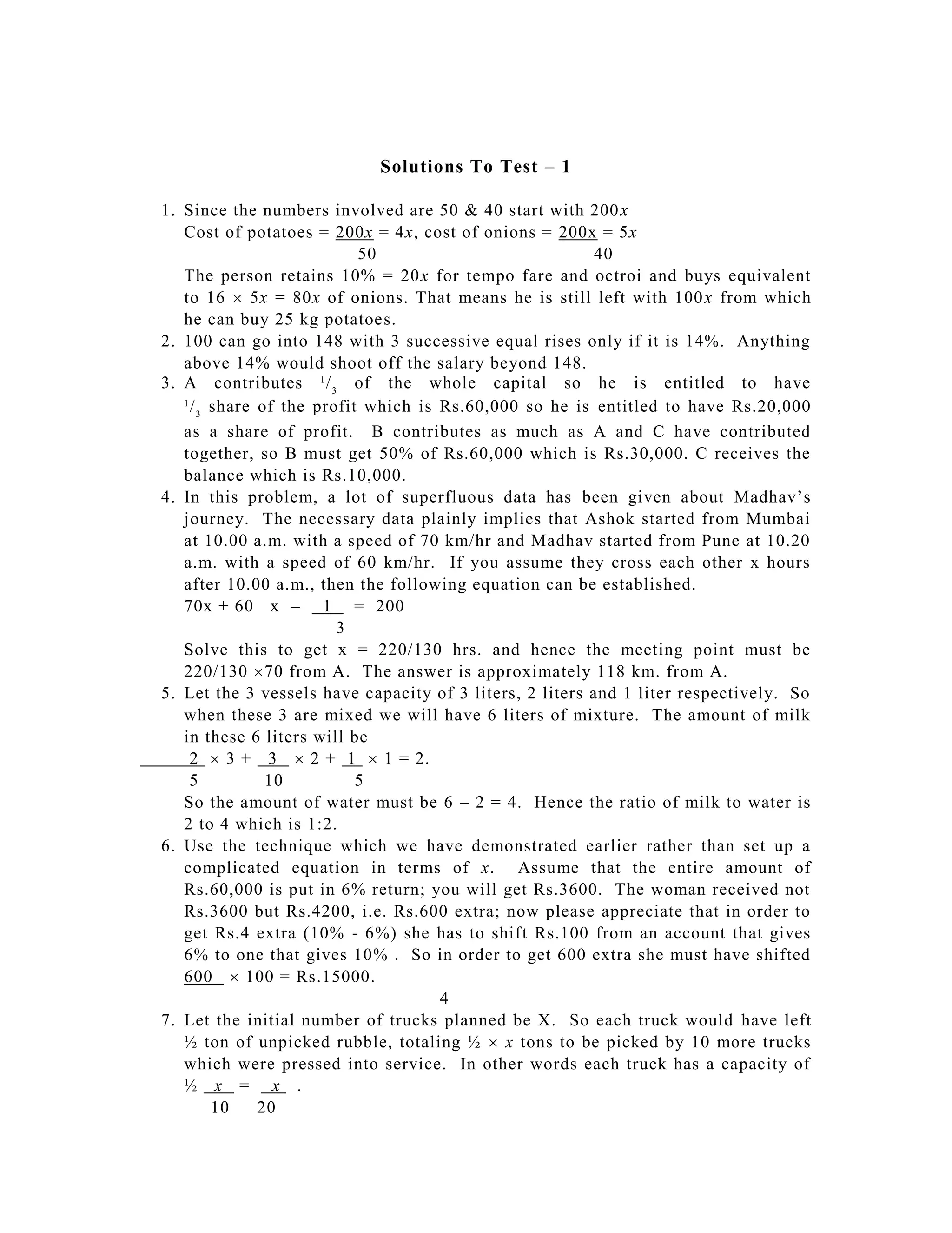 Solutions To Test – 1

1. Since the numbers involved are 50 & 40 start with 200 x
   Cost of potatoes = 200x = 4x, cost of onions = 200x = 5x
                            50                            40
   The person retains 10% = 20x for tempo fare and octroi and buys equivalent
   to 16  5x = 80x of onions. That means he is still left with 100 x from which
   he can buy 25 kg potatoes.
2. 100 can go into 148 with 3 successive equal rises only if it is 14%. Anything
   above 14% would shoot off the salary beyond 148.
3. A contributes 1 / 3 of the whole capital so he is entitled to have
   1
     / 3 share of the profit which is Rs.60,000 so he is entitled to have Rs.20,000
   as a share of profit. B contributes as much as A and C have contributed
   together, so B must get 50% of Rs.60,000 which is Rs.30,000. C receives the
   balance which is Rs.10,000.
4. In this problem, a lot of superfluous data has been given about Madhav’s
   journey. The necessary data plainly implies that Ashok started from Mumbai
   at 10.00 a.m. with a speed of 70 km/hr and Madhav started from Pune at 10.20
   a.m. with a speed of 60 km/hr. If you assume they cross each other x hours
   after 10.00 a.m., then the following equation can be established.
   70x + 60 x – 1 = 200
                         3
   Solve this to get x = 220/130 hrs. and hence the meeting point must be
   220/130 70 from A. The answer is approximately 118 km. from A.
5. Let the 3 vessels have capacity of 3 liters, 2 liters and 1 liter respectively. So
   when these 3 are mixed we will have 6 liters of mixture. The amount of milk
   in these 6 liters will be
     2  3 + 3  2 + 1  1 = 2.
     5          10          5
   So the amount of water must be 6 – 2 = 4. Hence the ratio of milk to water is
   2 to 4 which is 1:2.
6. Use the technique which we have demonstrated earlier rather than set up a
   complicated equation in terms of x. Assume that the entire amount of
   Rs.60,000 is put in 6% return; you will get Rs.3600. The woman received not
   Rs.3600 but Rs.4200, i.e. Rs.600 extra; now please appreciate that in order to
   get Rs.4 extra (10% - 6%) she has to shift Rs.100 from an account that gives
   6% to one that gives 10% . So in order to get 600 extra she must have shifted
   600  100 = Rs.15000.
                                      4
7. Let the initial number of trucks planned be X. So each truck would have left
   ½ ton of unpicked rubble, totaling ½  x tons to be picked by 10 more trucks
   which were pressed into service. In other words each truck has a capacity of
   ½ x = x .
         10    20
 