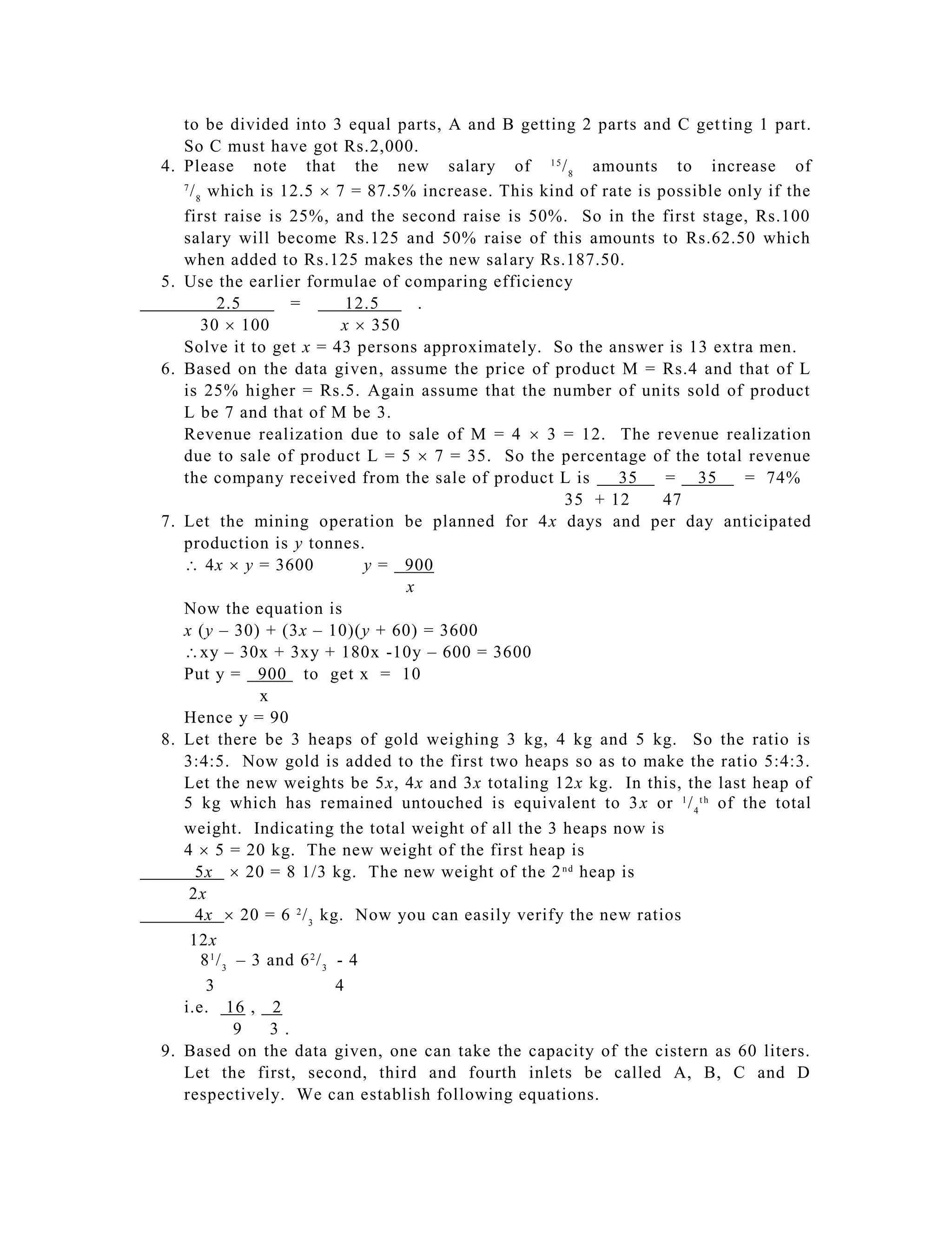 to be divided into 3 equal parts, A and B getting 2 parts and C get ting 1 part.
      So C must have got Rs.2,000.
  4. Please note that the new salary of 1 5 / 8 amounts to increase of
      7
        / 8 which is 12.5  7 = 87.5% increase. This kind of rate is possible only if the
      first raise is 25%, and the second raise is 50%. So in the first stage, Rs.100
      salary will become Rs.125 and 50% raise of this amounts to Rs.62.50 which
      when added to Rs.125 makes the new sal ary Rs.187.50.
  5. Use the earlier formulae of comparing efficiency
               2.5         =         12.5     .
           30  100                 x  350
      Solve it to get x = 43 persons approximately. So the answer is 13 extra men.
  6. Based on the data given, assume the price of product M = Rs.4 and that of L
      is 25% higher = Rs.5. Again assume that the number of units sold of product
      L be 7 and that of M be 3.
      Revenue realization due to sale of M = 4  3 = 12. The revenue realization
      due to sale of product L = 5  7 = 35. So the percentage of the total revenue
      the company received from the sale of product L is       35     = 35      = 74%
                                                        35 + 12       47
  7. Let the mining operation be planned for 4x days and per day anticipated
      production is y tonnes.
     4x  y = 3600                  y = 900
                                            x
      Now the equation is
      x (y – 30) + (3x – 10)(y + 60) = 3600
    xy – 30x + 3xy + 180x -10y – 600 = 3600
      Put y = 900 to get x = 10
                      x
      Hence y = 90
  8. Let there be 3 heaps of gold weighing 3 kg, 4 kg and 5 kg. So the ratio is
      3:4:5. Now gold is added to the first two heaps so as to make the ratio 5:4:3.
      Let the new weights be 5x, 4x and 3x totaling 12x kg. In this, the last heap of
      5 kg which has remained untouched is equivalent to 3 x or 1 / 4 t h of the total
      weight. Indicating the total weight of all the 3 heaps now is
      4  5 = 20 kg. The new weight of the first heap is
         5x  20 = 8 1/3 kg. The new weight of the 2 n d heap is
        2x
         4x  20 = 6 2 / 3 kg. Now you can easily verify the new ratios
        12x
           8 1 / 3 – 3 and 6 2 / 3 - 4
            3                      4
      i.e. 16 , 2
                   9    3.
  9. Based on the data given, one can take the capacity of the cistern as 60 liters.
      Let the first, second, third and fourth inlets be called A, B, C and D
      respectively. We can establish following equations.
 